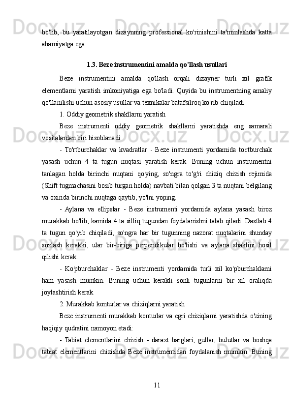 bo'lib,   bu   yaratilayotgan   dizaynning   professional   ko'rinishini   ta'minlashda   katta
ahamiyatga ega.
1.3. Beze instrumentini amalda qo'llash usullari
Beze   instrumentini   amalda   qo'llash   orqali   dizayner   turli   xil   grafik
elementlarni   yaratish   imkoniyatiga   ega   bo'ladi.   Quyida   bu   instrumentning   amaliy
qo'llanilishi uchun asosiy usullar va texnikalar batafsilroq ko'rib chiqiladi.
1. Oddiy geometrik shakllarni yaratish
Beze   instrumenti   oddiy   geometrik   shakllarni   yaratishda   eng   samarali
vositalardan biri hisoblanadi:
-   To'rtburchaklar   va   kvadratlar   -   Beze   instrumenti   yordamida   to'rtburchak
yasash   uchun   4   ta   tugun   nuqtasi   yaratish   kerak.   Buning   uchun   instrumentni
tanlagan   holda   birinchi   nuqtani   qo'ying,   so'ngra   to'g'ri   chiziq   chizish   rejimida
(Shift tugmachasini bosib turgan holda) navbati bilan qolgan 3 ta nuqtani belgilang
va oxirida birinchi nuqtaga qaytib, yo'lni yoping.
-   Aylana   va   ellipslar   -   Beze   instrumenti   yordamida   aylana   yasash   biroz
murakkab bo'lib, kamida 4 ta silliq tugundan foydalanishni talab qiladi. Dastlab 4
ta   tugun   qo'yib   chiqiladi,   so'ngra   har   bir   tugunning   nazorat   nuqtalarini   shunday
sozlash   kerakki,   ular   bir-biriga   perpendikular   bo'lishi   va   aylana   shaklini   hosil
qilishi kerak.
-   Ko'pburchaklar   -   Beze   instrumenti   yordamida   turli   xil   ko'pburchaklarni
ham   yasash   mumkin.   Buning   uchun   kerakli   sonli   tugunlarni   bir   xil   oraliqda
joylashtirish kerak.
2. Murakkab konturlar va chiziqlarni yaratish
Beze instrumenti murakkab konturlar va egri chiziqlarni yaratishda o'zining
haqiqiy qudratini namoyon etadi:
-   Tabiat   elementlarini   chizish   -   daraxt   barglari,   gullar,   bulutlar   va   boshqa
tabiat   elementlarini   chizishda   Beze   instrumentidan   foydalanish   mumkin.   Buning
11 