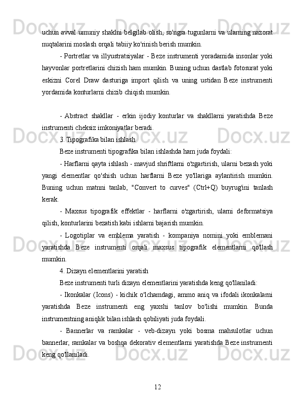 uchun avval umuniy shaklni belgilab olish, so'ngra tugunlarni va ularning nazorat
nuqtalarini moslash orqali tabiiy ko'rinish berish mumkin.
- Portretlar va illyustratsiyalar - Beze instrumenti yoradamida insonlar yoki
hayvonlar portretlarini chizish ham mumkin. Buning uchun dastlab fotosurat yoki
eskizni   Corel   Draw   dasturiga   import   qilish   va   uning   ustidan   Beze   instrumenti
yordamida konturlarni chizib chiqish mumkin.
-  Abstract   shakllar   -   erkin   ijodiy   konturlar   va   shakllarni   yaratishda   Beze
instrumenti cheksiz imkoniyatlar beradi.
3. Tipografika bilan ishlash
Beze instrumenti tipografika bilan ishlashda ham juda foydali:
- Harflarni qayta ishlash - mavjud shriftlarni o'zgartirish, ularni bezash yoki
yangi   elementlar   qo'shish   uchun   harflarni   Beze   yo'llariga   aylantirish   mumkin.
Buning   uchun   matnni   tanlab,   "Convert   to   curves"   (Ctrl+Q)   buyrug'ini   tanlash
kerak.
-   Maxsus   tipografik   effektlar   -   harflarni   o'zgartirish,   ularni   deformatsiya
qilish, konturlarini bezatish kabi ishlarni bajarish mumkin.
-   Logotiplar   va   emblema   yaratish   -   kompaniya   nomini   yoki   emblemani
yaratishda   Beze   instrumenti   orqali   maxsus   tipografik   elementlarni   qo'llash
mumkin.
4. Dizayn elementlarini yaratish
Beze instrumenti turli dizayn elementlarini yaratishda keng qo'llaniladi:
-   Ikonkalar   (Icons)   -   kichik  o'lchamdagi,   ammo   aniq  va   ifodali   ikonkalarni
yaratishda   Beze   instrumenti   eng   yaxshi   tanlov   bo'lishi   mumkin.   Bunda
instrumentning aniqlik bilan ishlash qobiliyati juda foydali.
-   Bannerlar   va   ramkalar   -   veb-dizayn   yoki   bosma   mahsulotlar   uchun
bannerlar, ramkalar va boshqa dekorativ elementlarni yaratishda Beze instrumenti
keng qo'llaniladi.
12 