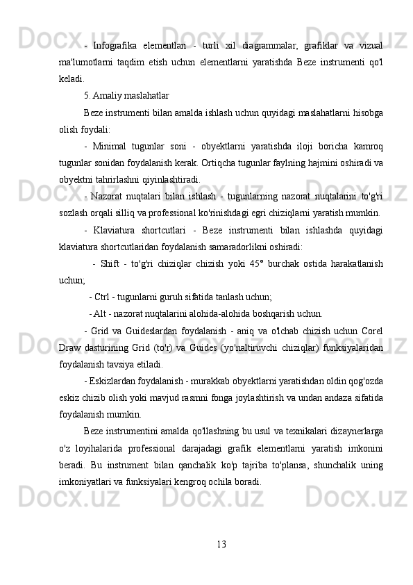 -   Infografika   elementlari   -   turli   xil   diagrammalar,   grafiklar   va   vizual
ma'lumotlarni   taqdim   etish   uchun   elementlarni   yaratishda   Beze   instrumenti   qo'l
keladi.
5. Amaliy maslahatlar
Beze instrumenti bilan amalda ishlash uchun quyidagi maslahatlarni hisobga
olish foydali:
-   Minimal   tugunlar   soni   -   obyektlarni   yaratishda   iloji   boricha   kamroq
tugunlar sonidan foydalanish kerak. Ortiqcha tugunlar faylning hajmini oshiradi va
obyektni tahrirlashni qiyinlashtiradi.
-   Nazorat   nuqtalari   bilan   ishlash   -   tugunlarning   nazorat   nuqtalarini   to'g'ri
sozlash orqali silliq va professional ko'rinishdagi egri chiziqlarni yaratish mumkin.
-   Klaviatura   shortcutlari   -   Beze   instrumenti   bilan   ishlashda   quyidagi
klaviatura shortcutlaridan foydalanish samaradorlikni oshiradi:  
    -   Shift   -   to'g'ri   chiziqlar   chizish   yoki   45°   burchak   ostida   harakatlanish
uchun;
  - Ctrl - tugunlarni guruh sifatida tanlash uchun;
  - Alt - nazorat nuqtalarini alohida-alohida boshqarish uchun.
-   Grid   va   Guideslardan   foydalanish   -   aniq   va   o'lchab   chizish   uchun   Corel
Draw   dasturining   Grid   (to'r)   va   Guides   (yo'naltiruvchi   chiziqlar)   funksiyalaridan
foydalanish tavsiya etiladi.
- Eskizlardan foydalanish - murakkab obyektlarni yaratishdan oldin qog'ozda
eskiz chizib olish yoki mavjud rasmni fonga joylashtirish va undan andaza sifatida
foydalanish mumkin.  
Beze instrumentini amalda qo'llashning bu usul va texnikalari dizaynerlarga
o'z   loyihalarida   professional   darajadagi   grafik   elementlarni   yaratish   imkonini
beradi.   Bu   instrument   bilan   qanchalik   ko'p   tajriba   to'plansa,   shunchalik   uning
imkoniyatlari va funksiyalari kengroq ochila boradi.
13 