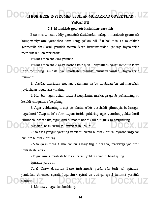 II BOB. BEZE INSTRUMENTI BILAN MURAKKAB OBYEKTLAR
YARATISH
2.1. Murakkab geometrik shakllar yaratish
Beze instrumenti oddiy geometrik shakllardan tashqari murakkab geometrik
kompozitsiyalarni   yaratishda   ham   keng   qo'llaniladi.   Bu   bo'limda   siz   murakkab
geometrik   shakllarni   yaratish   uchun   Beze   instrumentidan   qanday   foydalanish
metodikasi bilan tanishasiz.
Yulduzsimon shakllar yaratish
Yulduzsimon shakllar va boshqa ko'p qirrali obyektlarni yaratish uchun Beze
instrumentining   aniqlik   va   moslashuvchanlik   xususiyatlaridan   foydalanish
mumkin:
1.   Dastlab   markaziy   nuqtani   belgilang   va   bu   nuqtadan   bir   xil   masofada
joylashgan tugunlarni yarating.
2.   Har   bir   tugun   uchun   nazorat   nuqtalarini   markazga   qarab   yo'naltiring   va
kerakli chuqurlikni belgilang.
3.  Agar   yulduzning   tashqi   qirralarini   o'tkir   burchakli   qilmoqchi   bo'lsangiz,
tugunlarni "Cusp node" (o'tkir tugun) turida qoldiring, agar yumshoq yulduz hosil
qilmoqchi bo'lsangiz, tugunlarni "Smooth node" (silliq tugun) ga o'zgartiring
Masalan, besh qirrali yulduz yasash uchun:
- 5 ta asosiy tugun yarating va ularni bir xil burchak ostida joylashtiring (har
biri 72° burchak ostida).
-   5   ta   qo'shimcha   tugun   har   bir   asosiy   tugun   orasida,   markazga   yaqinroq
joylashishi kerak.
- Tugunlarni almashlab bog'lash orqali yulduz shaklini hosil qiling.
Spirallar yaratish
Corel   Draw   dasturida   Beze   instrumenti   yordamida   turli   xil   spirallar,
jumladan,   Arximed   spirali,   logarifmik   spiral   va   boshqa   spiral   turlarini   yaratish
mumkin:
1. Markaziy tugundan boshlang.
14 