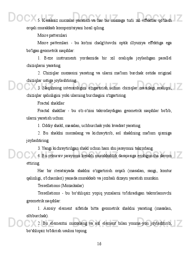 5.   Keraksiz   nusxalar   yaratish   va   har   bir   nusxaga   turli   xil   effektlar   qo'llash
orqali murakkab kompozitsiyani hosil qiling.
Moire patternlari
Moire   patternlari   -   bu   ko'zni   chalg'ituvchi   optik   illyuziya   effektiga   ega
bo'lgan geometrik naqshlar:
1.   Beze   instrumenti   yordamida   bir   xil   oraliqda   joylashgan   parallel
chiziqlarni yarating.
2.   Chiziqlar   nusxasini   yarating   va   ularni   ma'lum   burchak   ostida   original
chiziqlar ustiga joylashtiring.
3.   Naqshning   intensivligini   o'zgartirish   uchun   chiziqlar   orasidagi   oraliqni,
chiziqlar qalinligini yoki ularning burchagini o'zgartiring.
Fractal shakllar
Fractal   shakllar   -   bu   o'z-o'zini   takrorlaydigan   geometrik   naqshlar   bo'lib,
ularni yaratish uchun:
1. Oddiy shakl, masalan, uchburchak yoki kvadrat yarating.
2.   Bu   shaklni   nusxalang   va   kichraytirib,   asl   shaklning   ma'lum   qismiga
joylashtiring.
3. Yangi kichraytirilgan shakl uchun ham shu jarayonni takrorlang.
4. Bu rekursiv jarayonni kerakli murakkablik darajasiga erishguncha davom
ettiring.
Har   bir   iteratsiyada   shaklni   o'zgartirish   orqali   (masalan,   rangi,   kontur
qalinligi, o'lchamlari) yanada murakkab va jozibali dizayn yaratish mumkin.
Tessellations (Mozaikalar)
Tessellations   -   bu   bo'shliqsiz   yopiq   yuzalarni   to'ldiradigan   takrorlanuvchi
geometrik naqshlar:
1.   Asosiy   element   sifatida   bitta   geometrik   shaklni   yarating   (masalan,
oltiburchak).
2.   Bu   elementni   nusxalang   va   asl   element   bilan   yonma-yon   joylashtirib,
bo'shliqsiz to'ldirish usulini toping.
16 