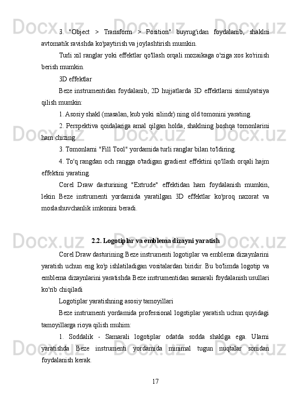 3.   "Object   >   Transform   >   Position"   buyrug'idan   foydalanib,   shaklni
avtomatik ravishda ko'paytirish va joylashtirish mumkin.
Turli xil ranglar yoki effektlar qo'llash orqali mozaikaga o'ziga xos ko'rinish
berish mumkin.
3D effektlar
Beze instrumentidan foydalanib, 2D hujjatlarda 3D effektlarni simulyatsiya
qilish mumkin:
1. Asosiy shakl (masalan, kub yoki silindr) ning old tomonini yarating.
2. Perspektiva qoidalariga amal qilgan holda, shaklning boshqa tomonlarini
ham chizing.
3. Tomonlarni "Fill Tool" yordamida turli ranglar bilan to'ldiring.
4. To'q rangdan och rangga o'tadigan gradient effektini qo'llash orqali hajm
effektini yarating.
Corel   Draw   dasturining   "Extrude"   effektidan   ham   foydalanish   mumkin,
lekin   Beze   instrumenti   yordamida   yaratilgan   3D   effektlar   ko'proq   nazorat   va
moslashuvchanlik imkonini beradi.
2.2. Logotiplar va emblema dizayni yaratish
Corel Draw dasturining Beze instrumenti logotiplar va emblema dizaynlarini
yaratish uchun eng ko'p ishlatiladigan vositalardan biridir. Bu bo'limda logotip va
emblema dizaynlarini yaratishda Beze instrumentidan samarali foydalanish usullari
ko'rib chiqiladi
Logotiplar yaratishning asosiy tamoyillari
Beze instrumenti yordamida professional logotiplar yaratish uchun quyidagi
tamoyillarga rioya qilish muhim:
1.   Soddalik   -   Samarali   logotiplar   odatda   sodda   shaklga   ega.   Ularni
yaratishda   Beze   instrumenti   yordamida   minimal   tugun   nuqtalar   sonidan
foydalanish kerak.
17 