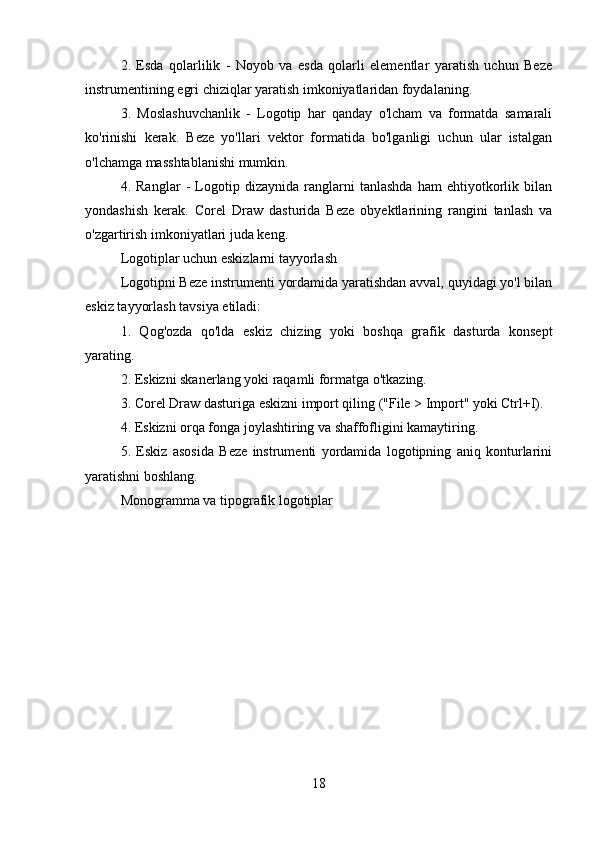 2.   Esda   qolarlilik   -   Noyob   va   esda   qolarli   elementlar   yaratish   uchun   Beze
instrumentining egri chiziqlar yaratish imkoniyatlaridan foydalaning.
3.   Moslashuvchanlik   -   Logotip   har   qanday   o'lcham   va   formatda   samarali
ko'rinishi   kerak.   Beze   yo'llari   vektor   formatida   bo'lganligi   uchun   ular   istalgan
o'lchamga masshtablanishi mumkin.
4.   Ranglar   -   Logotip   dizaynida   ranglarni   tanlashda   ham   ehtiyotkorlik   bilan
yondashish   kerak.   Corel   Draw   dasturida   Beze   obyektlarining   rangini   tanlash   va
o'zgartirish imkoniyatlari juda keng.
Logotiplar uchun eskizlarni tayyorlash
Logotipni Beze instrumenti yordamida yaratishdan avval, quyidagi yo'l bilan
eskiz tayyorlash tavsiya etiladi:
1.   Qog'ozda   qo'lda   eskiz   chizing   yoki   boshqa   grafik   dasturda   konsept
yarating.
2. Eskizni skanerlang yoki raqamli formatga o'tkazing.
3. Corel Draw dasturiga eskizni import qiling ("File > Import" yoki Ctrl+I).
4. Eskizni orqa fonga joylashtiring va shaffofligini kamaytiring.
5.   Eskiz   asosida   Beze   instrumenti   yordamida   logotipning   aniq   konturlarini
yaratishni boshlang.
Monogramma va tipografik logotiplar
18 