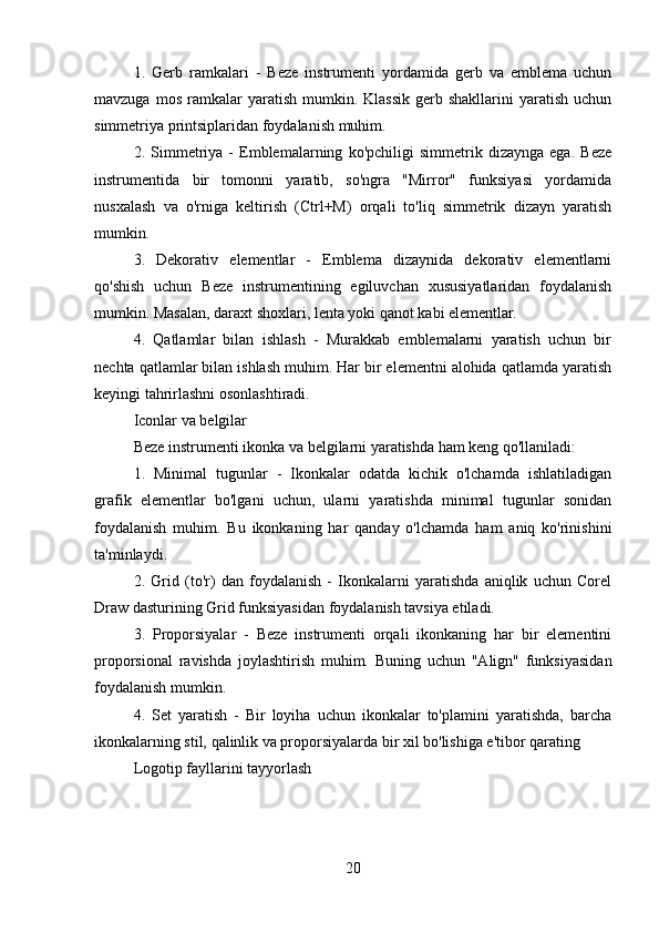 1.   Gerb   r а mkalari   -   Beze   instrumenti   yordamida   gerb   va   emblema   uchun
mavzuga  mos   ramkalar  yaratish  mumkin.  Klassik  gerb  shakllarini  yaratish  uchun
simmetriya printsiplaridan foydalanish muhim.
2.   Simmetriya   -   Emblemalarning   ko'pchiligi   simmetrik   dizaynga   ega.   Beze
instrumentida   bir   tomonni   yaratib,   so'ngra   "Mirror"   funksiyasi   yordamida
nusxalash   va   o'rniga   keltirish   (Ctrl+M)   orqali   to'liq   simmetrik   dizayn   yaratish
mumkin.
3.   Dekorativ   elementlar   -   Emblema   dizaynida   dekorativ   elementlarni
qo'shish   uchun   Beze   instrumentining   egiluvchan   xususiyatlaridan   foydalanish
mumkin. Masalan, daraxt shoxlari, lenta yoki qanot kabi elementlar.
4.   Qatlamlar   bilan   ishlash   -   Murakkab   emblemalarni   yaratish   uchun   bir
nechta qatlamlar bilan ishlash muhim. Har bir elementni alohida qatlamda yaratish
keyingi tahrirlashni osonlashtiradi.
Iconlar va belgilar
Beze instrumenti ikonka va belgilarni yaratishda ham keng qo'llaniladi:
1.   Minimal   tugunlar   -   Ikonkalar   odatda   kichik   o'lchamda   ishlatiladigan
grafik   elementlar   bo'lgani   uchun,   ularni   yaratishda   minimal   tugunlar   sonidan
foydalanish   muhim.   Bu   ikonkaning   har   qanday   o'lchamda   ham   aniq   ko'rinishini
ta'minlaydi.
2.   Grid   (to'r)   dan   foydalanish   -   Ikonkalarni   yaratishda   aniqlik   uchun   Corel
Draw dasturining Grid funksiyasidan foydalanish tavsiya etiladi.
3.   Proporsiyalar   -   Beze   instrumenti   orqali   ikonkaning   har   bir   elementini
proporsional   ravishda   joylashtirish   muhim.   Buning   uchun   "Align"   funksiyasidan
foydalanish mumkin.
4.   Set   yaratish   -   Bir   loyiha   uchun   ikonkalar   to'plamini   yaratishda,   barcha
ikonkalarning stil, qalinlik va proporsiyalarda bir xil bo'lishiga e'tibor qarating
Logotip fayllarini tayyorlash
20 