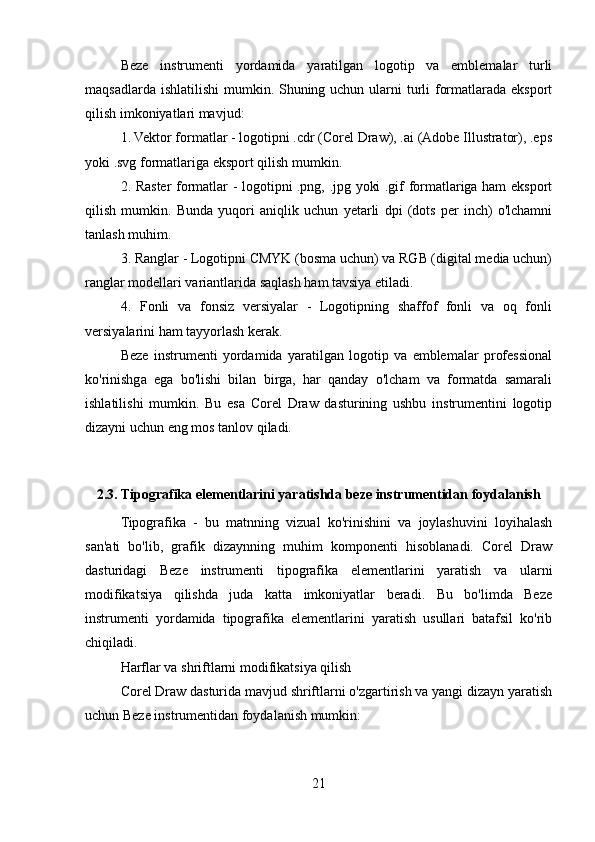 Beze   instrumenti   yordamida   yaratilgan   logotip   va   emblemalar   turli
maqsadlarda ishlatilishi  mumkin. Shuning uchun ularni turli formatlarada eksport
qilish imkoniyatlari mavjud:
1. Vektor formatlar - logotipni .cdr (Corel Draw), .ai (Adobe Illustrator), .eps
yoki .svg formatlariga eksport qilish mumkin.
2. Raster formatlar - logotipni .png, .jpg yoki .gif formatlariga ham eksport
qilish   mumkin.   Bunda   yuqori   aniqlik   uchun   yetarli   dpi   (dots   per   inch)   o'lchamni
tanlash muhim.
3. Ranglar - Logotipni CMYK (bosma uchun) va RGB (digital media uchun)
ranglar modellari variantlarida saqlash ham tavsiya etiladi.
4.   Fonli   va   fonsiz   versiyalar   -   Logotipning   shaffof   fonli   va   oq   fonli
versiyalarini ham tayyorlash kerak.
Beze   instrumenti   yordamida   yaratilgan   logotip   va   emblemalar   professional
ko'rinishga   ega   bo'lishi   bilan   birga,   har   qanday   o'lcham   va   formatda   samarali
ishlatilishi   mumkin.   Bu   esa   Corel   Draw   dasturining   ushbu   instrumentini   logotip
dizayni uchun eng mos tanlov qiladi.
2.3. Tipografika elementlarini yaratishda beze instrumentidan foydalanish
Tipografika   -   bu   matnning   vizual   ko'rinishini   va   joylashuvini   loyihalash
san'ati   bo'lib,   grafik   dizaynning   muhim   komponenti   hisoblanadi.   Corel   Draw
dasturidagi   Beze   instrumenti   tipografika   elementlarini   yaratish   va   ularni
modifikatsiya   qilishda   juda   katta   imkoniyatlar   beradi.   Bu   bo'limda   Beze
instrumenti   yordamida   tipografika   elementlarini   yaratish   usullari   batafsil   ko'rib
chiqiladi.
Harflar va shriftlarni modifikatsiya qilish
Corel Draw dasturida mavjud shriftlarni o'zgartirish va yangi dizayn yaratish
uchun Beze instrumentidan foydalanish mumkin:
21 