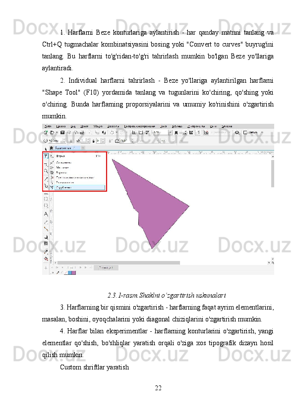1.   Harflarni   Beze   konturlariga   aylantirish   -   har   qanday   matnni   tanlang   va
Ctrl+Q tugmachalar   kombinatsiyasini   bosing  yoki  "Convert  to curves"  buyrug'ini
tanlang.   Bu   harflarni   to'g'ridan-to'g'ri   tahrirlash   mumkin   bo'lgan   Beze   yo'llariga
aylantiradi.
2.   Individual   harflarni   tahrirlash   -   Beze   yo'llariga   aylantirilgan   harflarni
"Shape   Tool"   (F10)   yordamida   tanlang   va   tugunlarini   ko'chiring,   qo'shing   yoki
o'chiring.   Bunda   harflarning   proporsiyalarini   va   umumiy   ko'rinishini   o'zgartirish
mumkin.
2.3.1-rasm.Shaklni o’zgartirish uskunalari
3. Harflarning bir qismini o'zgartirish - harflarning faqat ayrim elementlarini,
masalan, boshini, oyoqchalarini yoki diagonal chiziqlarini o'zgartirish mumkin.
4.  Harflar   bilan  eksperimentlar   -  harflarning  konturlarini  o'zgartirish,  yangi
elementlar   qo'shish,   bo'shliqlar   yaratish   orqali   o'ziga   xos   tipografik   dizayn   hosil
qilish mumkin.
Custom shriftlar yaratish
22 