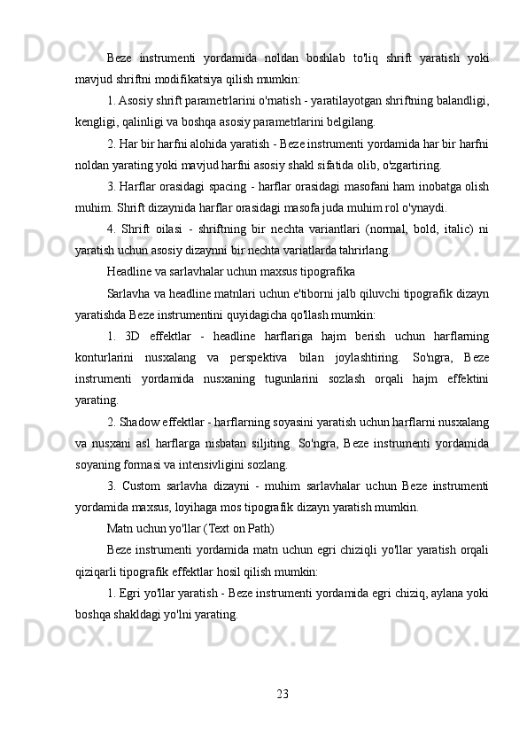 Beze   instrumenti   yordamida   noldan   boshlab   to'liq   shrift   yaratish   yoki
mavjud shriftni modifikatsiya qilish mumkin:
1. Asosiy shrift parametrlarini o'rnatish - yaratilayotgan shriftning balandligi,
kengligi, qalinligi va boshqa asosiy parametrlarini belgilang.
2. Har bir harfni alohida yaratish - Beze instrumenti yordamida har bir harfni
noldan yarating yoki mavjud harfni asosiy shakl sifatida olib, o'zgartiring.
3. Harflar orasidagi spacing - harflar orasidagi masofani ham inobatga olish
muhim. Shrift dizaynida harflar orasidagi masofa juda muhim rol o'ynaydi.
4.   Shrift   oilasi   -   shriftning   bir   nechta   variantlari   (normal,   bold,   italic)   ni
yaratish uchun asosiy dizaynni bir nechta variatlarda tahrirlang.
Headline va sarlavhalar uchun maxsus tipografika
Sarlavha va headline matnlari uchun e'tiborni jalb qiluvchi tipografik dizayn
yaratishda Beze instrumentini quyidagicha qo'llash mumkin:
1.   3D   effektlar   -   headline   harflariga   hajm   berish   uchun   harflarning
konturlarini   nusxalang   va   perspektiva   bilan   joylashtiring.   So'ngra,   Beze
instrumenti   yordamida   nusxaning   tugunlarini   sozlash   orqali   hajm   effektini
yarating.
2. Shadow effektlar - harflarning soyasini yaratish uchun harflarni nusxalang
va   nusxani   asl   harflarga   nisbatan   siljiting.   So'ngra,   Beze   instrumenti   yordamida
soyaning formasi va intensivligini sozlang.
3.   Custom   sarlavha   dizayni   -   muhim   sarlavhalar   uchun   Beze   instrumenti
yordamida maxsus, loyihaga mos tipografik dizayn yaratish mumkin.
Matn uchun yo'llar (Text on Path)
Beze instrumenti yordamida matn uchun egri chiziqli yo'llar yaratish orqali
qiziqarli tipografik effektlar hosil qilish mumkin:
1. Egri yo'llar yaratish - Beze instrumenti yordamida egri chiziq, aylana yoki
boshqa shakldagi yo'lni yarating.
23 