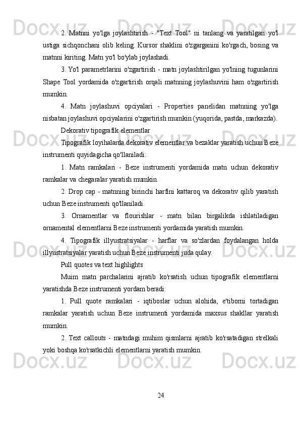 2.   Matnni   yo'lga   joylashtirish   -   "Text   Tool"   ni   tanlang   va   yaratilgan   yo'l
ustiga   sichqonchani   olib   keling.   Kursor   shaklini   o'zgarganini   ko'rgach,   bosing   va
matnni kiriting. Matn yo'l bo'ylab joylashadi.
3. Yo'l parametrlarini o'zgartirish - matn joylashtirilgan yo'lning tugunlarini
Shape   Tool   yordamida   o'zgartirish   orqali   matnning   joylashuvini   ham   o'zgartirish
mumkin.
4.   Matn   joylashuvi   opciyalari   -   Properties   panelidan   matnning   yo'lga
nisbatan joylashuvi opciyalarini o'zgartirish mumkin (yuqorida, pastda, markazda).
Dekorativ tipografik elementlar
Tipografik loyihalarda dekorativ elementlar va bezaklar yaratish uchun Beze
instrumenti quyidagicha qo'llaniladi:
1.   Matn   ramkalari   -   Beze   instrumenti   yordamida   matn   uchun   dekorativ
ramkalar va chegaralar yaratish mumkin.
2. Drop cap - matnning birinchi harfini kattaroq va dekorativ qilib yaratish
uchun Beze instrumenti qo'llaniladi.
3.   Ornamentlar   va   flourishlar   -   matn   bilan   birgalikda   ishlatiladigan
ornamental elementlarni Beze instrumenti yordamida yaratish mumkin.
4.   Tipografik   illyustratsiyalar   -   harflar   va   so'zlardan   foydalangan   holda
illyustratsiyalar yaratish uchun Beze instrumenti juda qulay.
Pull quotes va text highlights
Muim   matn   parchalarini   ajratib   ko'rsatish   uchun   tipografik   elementlarni
yaratishda Beze instrumenti yordam beradi:
1.   Pull   quote   ramkalari   -   iqtiboslar   uchun   alohida,   e'tiborni   tortadigan
ramkalar   yaratish   uchun   Beze   instrumenti   yordamida   maxsus   shakllar   yaratish
mumkin.
2.  Text   callouts   -   matndagi   muhim   qismlarni   ajratib   ko'rsatadigan   strelkali
yoki boshqa ko'rsatkichli elementlarni yaratish mumkin.
24 
