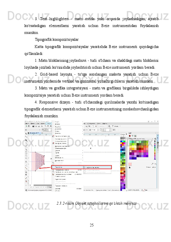 3.   Text   highlighters   -   matn   ostida   yoki   orqasida   joylashadigan,   ajratib
ko'rsatadigan   elementlarni   yaratish   uchun   Beze   instrumentidan   foydalanish
mumkin.
Tipografik kompozitsiyalar
Katta   tipografik   kompozitsiyalar   yaratishda   Beze   instrumenti   quyidagicha
qo'llaniladi:
1. Matn bloklarining joylashuvi - turli o'lcham va shakldagi matn bloklarini
loyihada jozibali ko'rinishda joylashtirish uchun Beze instrumenti yordam beradi.
2.   Grid-based   layouts   -   to'rga   asoslangan   maketa   yaratish   uchun   Beze
instrumenti yordamida vertikal va gorizontal yo'naltirgichlarni yaratish mumkin.
3. Matn va grafika integratsiyasi  - matn va grafikani birgalikda ishlaydigan
kompozitsiya yaratish uchun Beze instrumenti yordam beradi.
4.   Responsive   dizayn   -   turli   o'lchamdagi   qurilmalarda   yaxshi   ko'rinadigan
tipografik elementlarni yaratish uchun Beze instrumentining moslashuvchanligidan
foydalanish mumkin.
2.3.2-rasm.Obyekt istiqbollarini qo’shish menyusi
25 