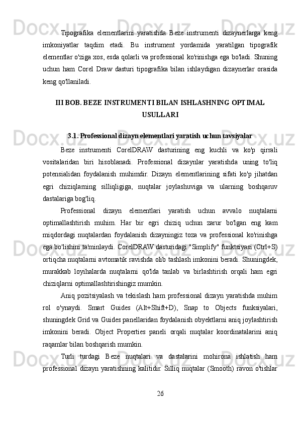 Tipografika   elementlarini   yaratishda   Beze   instrumenti   dizaynerlarga   keng
imkoniyatlar   taqdim   etadi.   Bu   instrument   yordamida   yaratilgan   tipografik
elementlar o'ziga xos, esda qolarli va professional ko'rinishga ega bo'ladi. Shuning
uchun   ham   Corel   Draw   dasturi   tipografika   bilan   ishlaydigan   dizaynerlar   orasida
keng qo'llaniladi.
III BOB. BEZE INSTRUMENTI BILAN ISHLASHNING OPTIMAL
USULLARI
3.1. Professional dizayn elementlari yaratish uchun tavsiyalar
Beze   instrumenti   CorelDRAW   dasturining   eng   kuchli   va   ko'p   qirrali
vositalaridan   biri   hisoblanadi.   Professional   dizaynlar   yaratishda   uning   to'liq
potensialidan   foydalanish   muhimdir.   Dizayn   elementlarining   sifati   ko'p   jihatdan
egri   chiziqlarning   silliqligiga,   nuqtalar   joylashuviga   va   ularning   boshqaruv
dastalariga bog'liq. 
Professional   dizayn   elementlari   yaratish   uchun   avvalo   nuqtalarni
optimallashtirish   muhim.   Har   bir   egri   chiziq   uchun   zarur   bo'lgan   eng   kam
miqdordagi   nuqtalardan   foydalanish   dizayningiz   toza   va   professional   ko'rinishga
ega bo'lishini ta'minlaydi. CorelDRAW dasturidagi "Simplify" funktsiyasi (Ctrl+S)
ortiqcha nuqtalarni avtomatik ravishda olib tashlash imkonini beradi. Shuningdek,
murakkab   loyihalarda   nuqtalarni   qo'lda   tanlab   va   birlashtirish   orqali   ham   egri
chiziqlarni optimallashtirishingiz mumkin.
Aniq   pozitsiyalash   va   tekislash   ham   professional   dizayn   yaratishda   muhim
rol   o'ynaydi.   Smart   Guides   (Alt+Shift+D),   Snap   to   Objects   funksiyalari,
shuningdek Grid va Guides panellaridan foydalanish obyektlarni aniq joylashtirish
imkonini   beradi.   Object   Properties   paneli   orqali   nuqtalar   koordinatalarini   aniq
raqamlar bilan boshqarish mumkin.
Turli   turdagi   Beze   nuqtalari   va   dastalarini   mohirona   ishlatish   ham
professional  dizayn  yaratishning   kalitidir.  Silliq  nuqtalar  (Smooth)  ravon  o'tishlar
26 