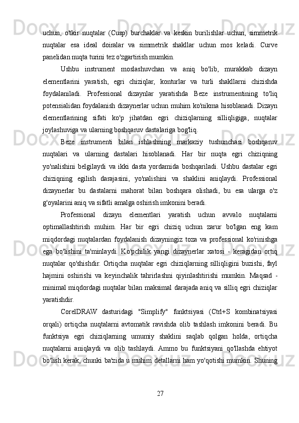 uchun,   o'tkir   nuqtalar   (Cusp)   burchaklar   va   keskin   burilishlar   uchun,   simmetrik
nuqtalar   esa   ideal   doiralar   va   simmetrik   shakllar   uchun   mos   keladi.   Curve
panelidan nuqta turini tez o'zgartirish mumkin.
Ushbu   instrument   moslashuvchan   va   aniq   bo'lib,   murakkab   dizayn
elementlarini   yaratish,   egri   chiziqlar,   konturlar   va   turli   shakllarni   chizishda
foydalaniladi.   Professional   dizaynlar   yaratishda   Beze   instrumentining   to'liq
potensialidan foydalanish dizaynerlar uchun muhim ko'nikma hisoblanadi. Dizayn
elementlarining   sifati   ko'p   jihatdan   egri   chiziqlarning   silliqligiga,   nuqtalar
joylashuviga va ularning boshqaruv dastalariga bog'liq.
Beze   instrumenti   bilan   ishlashning   markaziy   tushunchasi   boshqaruv
nuqtalari   va   ularning   dastalari   hisoblanadi.   Har   bir   nuqta   egri   chiziqning
yo'nalishini   belgilaydi   va   ikki   dasta   yordamida   boshqariladi.   Ushbu   dastalar   egri
chiziqning   egilish   darajasini,   yo'nalishini   va   shaklini   aniqlaydi.   Professional
dizaynerlar   bu   dastalarni   mahorat   bilan   boshqara   olishadi,   bu   esa   ularga   o'z
g'oyalarini aniq va sifatli amalga oshirish imkonini beradi.
Professional   dizayn   elementlari   yaratish   uchun   avvalo   nuqtalarni
optimallashtirish   muhim.   Har   bir   egri   chiziq   uchun   zarur   bo'lgan   eng   kam
miqdordagi   nuqtalardan   foydalanish   dizayningiz   toza   va   professional   ko'rinishga
ega   bo'lishini   ta'minlaydi.   Ko'pchilik   yangi   dizaynerlar   xatosi   -   keragidan   ortiq
nuqtalar   qo'shishdir.   Ortiqcha   nuqtalar   egri   chiziqlarning   silliqligini   buzishi,   fayl
hajmini   oshirishi   va   keyinchalik   tahrirlashni   qiyinlashtirishi   mumkin.   Maqsad   -
minimal miqdordagi nuqtalar bilan maksimal darajada aniq va silliq egri chiziqlar
yaratishdir.
CorelDRAW   dasturidagi   "Simplify"   funktsiyasi   (Ctrl+S   kombinatsiyasi
orqali)   ortiqcha   nuqtalarni   avtomatik   ravishda   olib   tashlash   imkonini   beradi.   Bu
funktsiya   egri   chiziqlarning   umumiy   shaklini   saqlab   qolgan   holda,   ortiqcha
nuqtalarni   aniqlaydi   va   olib   tashlaydi.  Ammo   bu   funktsiyani   qo'llashda   ehtiyot
bo'lish kerak, chunki ba'zida u muhim detallarni ham yo'qotishi mumkin. Shuning
27 