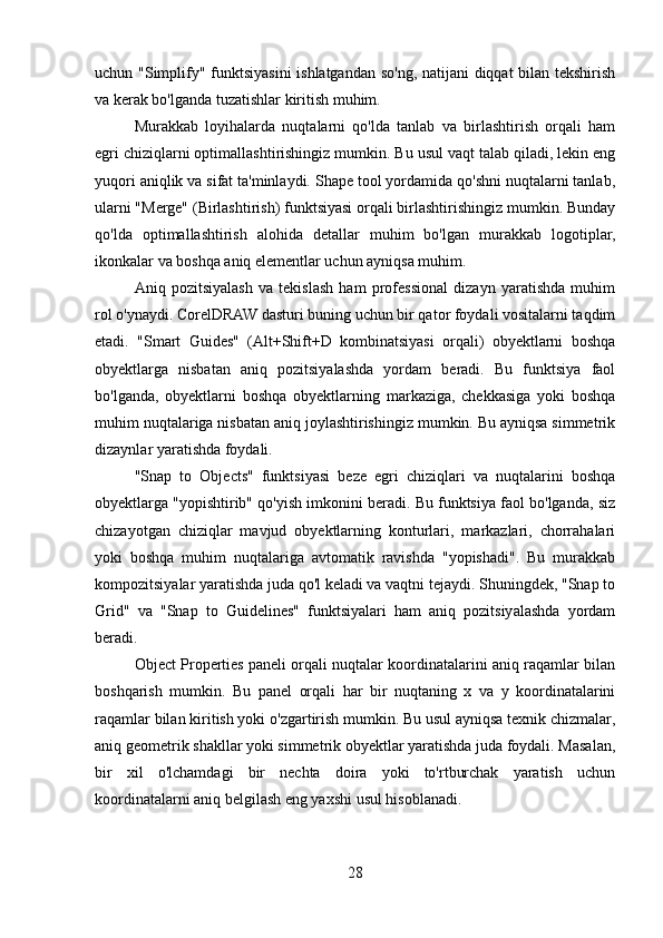 uchun "Simplify" funktsiyasini  ishlatgandan so'ng, natijani diqqat bilan tekshirish
va kerak bo'lganda tuzatishlar kiritish muhim.
Murakkab   loyihalarda   nuqtalarni   qo'lda   tanlab   va   birlashtirish   orqali   ham
egri chiziqlarni optimallashtirishingiz mumkin. Bu usul vaqt talab qiladi, lekin eng
yuqori aniqlik va sifat ta'minlaydi. Shape tool yordamida qo'shni nuqtalarni tanlab,
ularni "Merge" (Birlashtirish) funktsiyasi orqali birlashtirishingiz mumkin. Bunday
qo'lda   optimallashtirish   alohida   detallar   muhim   bo'lgan   murakkab   logotiplar,
ikonkalar va boshqa aniq elementlar uchun ayniqsa muhim.
Aniq   pozitsiyalash   va   tekislash   ham   professional   dizayn   yaratishda   muhim
rol o'ynaydi. CorelDRAW dasturi buning uchun bir qator foydali vositalarni taqdim
etadi.   "Smart   Guides"   (Alt+Shift+D   kombinatsiyasi   orqali)   obyektlarni   boshqa
obyektlarga   nisbatan   aniq   pozitsiyalashda   yordam   beradi.   Bu   funktsiya   faol
bo'lganda,   obyektlarni   boshqa   obyektlarning   markaziga,   chekkasiga   yoki   boshqa
muhim nuqtalariga nisbatan aniq joylashtirishingiz mumkin. Bu ayniqsa simmetrik
dizaynlar yaratishda foydali.
"Snap   to   Objects"   funktsiyasi   beze   egri   chiziqlari   va   nuqtalarini   boshqa
obyektlarga "yopishtirib" qo'yish imkonini beradi. Bu funktsiya faol bo'lganda, siz
chizayotgan   chiziqlar   mavjud   obyektlarning   konturlari,   markazlari,   chorrahalari
yoki   boshqa   muhim   nuqtalariga   avtomatik   ravishda   "yopishadi".   Bu   murakkab
kompozitsiyalar yaratishda juda qo'l keladi va vaqtni tejaydi. Shuningdek, "Snap to
Grid"   va   "Snap   to   Guidelines"   funktsiyalari   ham   aniq   pozitsiyalashda   yordam
beradi.
Object Properties paneli orqali nuqtalar koordinatalarini aniq raqamlar bilan
boshqarish   mumkin.   Bu   panel   orqali   har   bir   nuqtaning   x   va   y   koordinatalarini
raqamlar bilan kiritish yoki o'zgartirish mumkin. Bu usul ayniqsa texnik chizmalar,
aniq geometrik shakllar yoki simmetrik obyektlar yaratishda juda foydali. Masalan,
bir   xil   o'lchamdagi   bir   nechta   doira   yoki   to'rtburchak   yaratish   uchun
koordinatalarni aniq belgilash eng yaxshi usul hisoblanadi.
28 