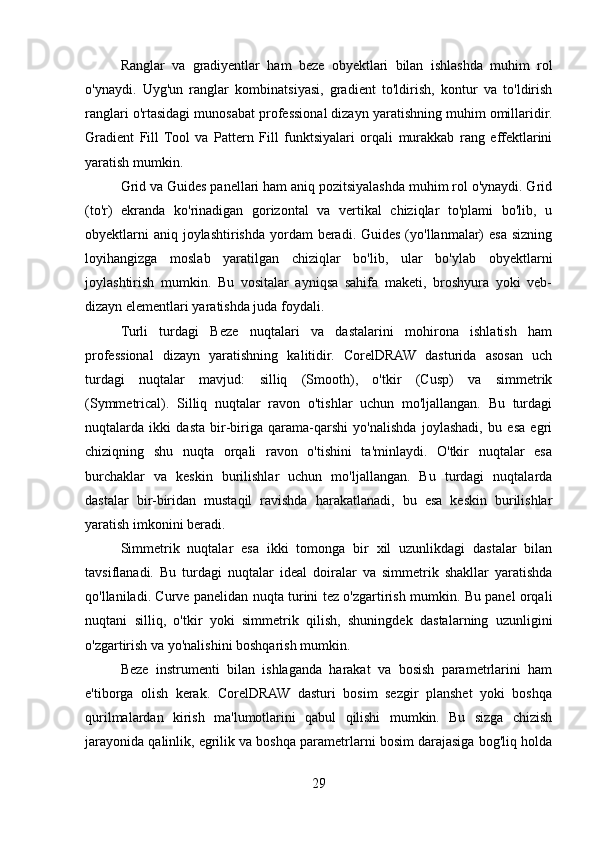 Ranglar   va   gradiyentlar   ham   beze   obyektlari   bilan   ishlashda   muhim   rol
o'ynaydi.   Uyg'un   ranglar   kombinatsiyasi,   gradient   to'ldirish,   kontur   va   to'ldirish
ranglari o'rtasidagi munosabat professional dizayn yaratishning muhim omillaridir.
Gradient   Fill   Tool   va   Pattern   Fill   funktsiyalari   orqali   murakkab   rang   effektlarini
yaratish mumkin.
Grid va Guides panellari ham aniq pozitsiyalashda muhim rol o'ynaydi. Grid
(to'r)   ekranda   ko'rinadigan   gorizontal   va   vertikal   chiziqlar   to'plami   bo'lib,   u
obyektlarni  aniq  joylashtirishda yordam  beradi.  Guides (yo'llanmalar)  esa sizning
loyihangizga   moslab   yaratilgan   chiziqlar   bo'lib,   ular   bo'ylab   obyektlarni
joylashtirish   mumkin.   Bu   vositalar   ayniqsa   sahifa   maketi,   broshyura   yoki   veb-
dizayn elementlari yaratishda juda foydali.
Turli   turdagi   Beze   nuqtalari   va   dastalarini   mohirona   ishlatish   ham
professional   dizayn   yaratishning   kalitidir.   CorelDRAW   dasturida   asosan   uch
turdagi   nuqtalar   mavjud:   silliq   (Smooth),   o'tkir   (Cusp)   va   simmetrik
(Symmetrical).   Silliq   nuqtalar   ravon   o'tishlar   uchun   mo'ljallangan.   Bu   turdagi
nuqtalarda   ikki   dasta   bir-biriga   qarama-qarshi   yo'nalishda   joylashadi,   bu   esa   egri
chiziqning   shu   nuqta   orqali   ravon   o'tishini   ta'minlaydi.   O'tkir   nuqtalar   esa
burchaklar   va   keskin   burilishlar   uchun   mo'ljallangan.   Bu   turdagi   nuqtalarda
dastalar   bir-biridan   mustaqil   ravishda   harakatlanadi,   bu   esa   keskin   burilishlar
yaratish imkonini beradi.
Simmetrik   nuqtalar   esa   ikki   tomonga   bir   xil   uzunlikdagi   dastalar   bilan
tavsiflanadi.   Bu   turdagi   nuqtalar   ideal   doiralar   va   simmetrik   shakllar   yaratishda
qo'llaniladi. Curve panelidan nuqta turini tez o'zgartirish mumkin. Bu panel orqali
nuqtani   silliq,   o'tkir   yoki   simmetrik   qilish,   shuningdek   dastalarning   uzunligini
o'zgartirish va yo'nalishini boshqarish mumkin.
Beze   instrumenti   bilan   ishlaganda   harakat   va   bosish   parametrlarini   ham
e'tiborga   olish   kerak.   CorelDRAW   dasturi   bosim   sezgir   planshet   yoki   boshqa
qurilmalardan   kirish   ma'lumotlarini   qabul   qilishi   mumkin.   Bu   sizga   chizish
jarayonida qalinlik, egrilik va boshqa parametrlarni bosim darajasiga bog'liq holda
29 