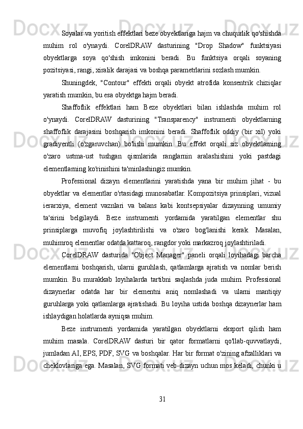 Soyalar va yoritish effektlari beze obyektlariga hajm va chuqurlik qo'shishda
muhim   rol   o'ynaydi.   CorelDRAW   dasturining   "Drop   Shadow"   funktsiyasi
obyektlarga   soya   qo'shish   imkonini   beradi.   Bu   funktsiya   orqali   soyaning
pozitsiyasi, rangi, xiralik darajasi va boshqa parametrlarini sozlash mumkin.
Shuningdek,   "Contour"   effekti   orqali   obyekt   atrofida   konsentrik   chiziqlar
yaratish mumkin, bu esa obyektga hajm beradi.
Shaffoflik   effektlari   ham   Beze   obyektlari   bilan   ishlashda   muhim   rol
o'ynaydi.   CorelDRAW   dasturining   "Transparency"   instrumenti   obyektlarning
shaffoflik   darajasini   boshqarish   imkonini   beradi.   Shaffoflik   oddiy   (bir   xil)   yoki
gradiyentli   (o'zgaruvchan)   bo'lishi   mumkin.   Bu   effekt   orqali   siz   obyektlarning
o'zaro   ustma-ust   tushgan   qismlarida   ranglarnin   aralashishini   yoki   pastdagi
elementlarning ko'rinishini ta'minlashingiz mumkin.
Professional   dizayn   elementlarini   yaratishda   yana   bir   muhim   jihat   -   bu
obyektlar va elementlar o'rtasidagi munosabatlar. Kompozitsiya prinsiplari, vizual
ierarxiya,   element   vaznlari   va   balans   kabi   kontsepsiyalar   dizaynning   umumiy
ta'sirini   belgilaydi.   Beze   instrumenti   yordamida   yaratilgan   elementlar   shu
prinsiplarga   muvofiq   joylashtirilishi   va   o'zaro   bog'lanishi   kerak.   Masalan,
muhimroq elementlar odatda kattaroq, rangdor yoki markazroq joylashtiriladi.
CorelDRAW   dasturida   "Object   Manager"   paneli   orqali   loyihadagi   barcha
elementlarni   boshqarish,   ularni   guruhlash,   qatlamlarga   ajratish   va   nomlar   berish
mumkin.   Bu   murakkab   loyihalarda   tartibni   saqlashda   juda   muhim.   Professional
dizaynerlar   odatda   har   bir   elementni   aniq   nomlashadi   va   ularni   mantiqiy
guruhlarga yoki qatlamlarga ajratishadi. Bu loyiha ustida boshqa dizaynerlar ham
ishlaydigan holatlarda ayniqsa muhim.
Beze   instrumenti   yordamida   yaratilgan   obyektlarni   eksport   qilish   ham
muhim   masala.   CorelDRAW   dasturi   bir   qator   formatlarni   qo'llab-quvvatlaydi,
jumladan AI, EPS, PDF, SVG va boshqalar. Har bir format o'zining afzalliklari va
cheklovlariga ega. Masalan, SVG formati veb-dizayn uchun mos keladi, chunki u
31 