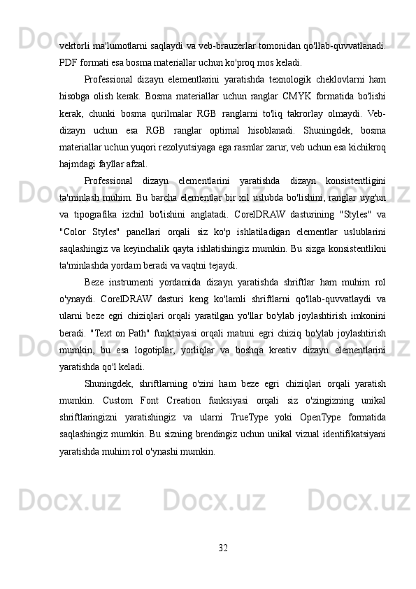 vektorli ma'lumotlarni saqlaydi va veb-brauzerlar tomonidan qo'llab-quvvatlanadi.
PDF formati esa bosma materiallar uchun ko'proq mos keladi.
Professional   dizayn   elementlarini   yaratishda   texnologik   cheklovlarni   ham
hisobga   olish   kerak.   Bosma   materiallar   uchun   ranglar   CMYK   formatida   bo'lishi
kerak,   chunki   bosma   qurilmalar   RGB   ranglarni   to'liq   takrorlay   olmaydi.   Veb-
dizayn   uchun   esa   RGB   ranglar   optimal   hisoblanadi.   Shuningdek,   bosma
materiallar uchun yuqori rezolyutsiyaga ega rasmlar zarur, veb uchun esa kichikroq
hajmdagi fayllar afzal.
Professional   dizayn   elementlarini   yaratishda   dizayn   konsistentligini
ta'minlash muhim. Bu barcha elementlar bir xil  uslubda bo'lishini, ranglar uyg'un
va   tipografika   izchil   bo'lishini   anglatadi.   CorelDRAW   dasturining   "Styles"   va
"Color   Styles"   panellari   orqali   siz   ko'p   ishlatiladigan   elementlar   uslublarini
saqlashingiz va keyinchalik qayta ishlatishingiz mumkin. Bu sizga konsistentlikni
ta'minlashda yordam beradi va vaqtni tejaydi.
Beze   instrumenti   yordamida   dizayn   yaratishda   shriftlar   ham   muhim   rol
o'ynaydi.   CorelDRAW   dasturi   keng   ko'lamli   shriftlarni   qo'llab-quvvatlaydi   va
ularni   beze   egri   chiziqlari   orqali   yaratilgan   yo'llar   bo'ylab   joylashtirish   imkonini
beradi.   "Text   on   Path"   funktsiyasi   orqali   matnni   egri   chiziq   bo'ylab   joylashtirish
mumkin,   bu   esa   logotiplar,   yorliqlar   va   boshqa   kreativ   dizayn   elementlarini
yaratishda qo'l keladi.
Shuningdek,   shriftlarning   o'zini   ham   beze   egri   chiziqlari   orqali   yaratish
mumkin.   Custom   Font   Creation   funksiyasi   orqali   siz   o'zingizning   unikal
shriftlaringizni   yaratishingiz   va   ularni   TrueType   yoki   OpenType   formatida
saqlashingiz mumkin. Bu sizning brendingiz uchun unikal vizual identifikatsiyani
yaratishda muhim rol o'ynashi mumkin.
32 