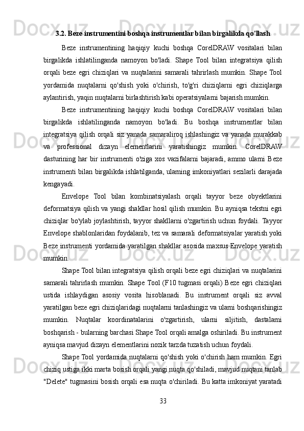 3.2. Beze instrumentini boshqa instrumentlar bilan birgalikda qo'llash
Beze   instrumentining   haqiqiy   kuchi   boshqa   CorelDRAW   vositalari   bilan
birgalikda   ishlatilinganda   namoyon   bo'ladi.   Shape   Tool   bilan   integratsiya   qilish
orqali   beze   egri   chiziqlari   va   nuqtalarini   samarali   tahrirlash   mumkin.   Shape  Tool
yordamida   nuqtalarni   qo'shish   yoki   o'chirish,   to'g'ri   chiziqlarni   egri   chiziqlarga
aylantirish, yaqin nuqtalarni birlashtirish kabi operatsiyalarni bajarish mumkin.
Beze   instrumentining   haqiqiy   kuchi   boshqa   CorelDRAW   vositalari   bilan
birgalikda   ishlatilinganda   namoyon   bo'ladi.   Bu   boshqa   instrumentlar   bilan
integratsiya qilish orqali siz yanada samaraliroq ishlashingiz va yanada murakkab
va   professional   dizayn   elementlarini   yaratishingiz   mumkin.   CorelDRAW
dasturining   har   bir   instrumenti   o'ziga   xos   vazifalarni   bajaradi,   ammo   ularni   Beze
instrumenti bilan birgalikda ishlatilganda, ularning imkoniyatlari sezilarli darajada
kengayadi.
Envelope   Tool   bilan   kombinatsiyalash   orqali   tayyor   beze   obyektlarini
deformatsiya qilish va yangi shakllar hosil qilish mumkin. Bu ayniqsa tekstni egri
chiziqlar bo'ylab joylashtirish, tayyor shakllarni o'zgartirish uchun foydali. Tayyor
Envelope shablonlaridan foydalanib, tez va samarali deformatsiyalar yaratish yoki
Beze instrumenti yordamida yaratilgan shakllar asosida maxsus Envelope yaratish
mumkin.
Shape Tool bilan integratsiya qilish orqali beze egri chiziqlari va nuqtalarini
samarali tahrirlash mumkin. Shape Tool  (F10 tugmasi  orqali) Beze egri chiziqlari
ustida   ishlaydigan   asosiy   vosita   hisoblanadi.   Bu   instrument   orqali   siz   avval
yaratilgan beze egri chiziqlaridagi nuqtalarni tanlashingiz va ularni boshqarishingiz
mumkin.   Nuqtalar   koordinatalarini   o'zgartirish,   ularni   siljitish,   dastalarni
boshqarish - bularning barchasi Shape Tool orqali amalga oshiriladi. Bu instrument
ayniqsa mavjud dizayn elementlarini nozik tarzda tuzatish uchun foydali.
Shape Tool yordamida nuqtalarni qo'shish yoki o'chirish ham mumkin. Egri
chiziq ustiga ikki marta bosish orqali yangi nuqta qo'shiladi, mavjud nuqtani tanlab
"Delete" tugmasini bosish orqali esa nuqta o'chiriladi. Bu katta imkoniyat yaratadi
33 