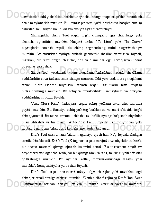 - siz dastlab oddiy shakldan boshlab, keyinchalik unga nuqtalar qo'shib, murakkab
shaklga aylantirish mumkin. Bu iterativ protsess, ya'ni bosqichma-bosqich amalga
oshiriladigan jarayon bo'lib, dizayn evolyutsiyasini ta'minlaydi.
Shuningdek,   Shape   Tool   orqali   to'g'ri   chiziqlarni   egri   chiziqlarga   yoki
aksincha   aylantirish   mumkin.   Nuqtani   tanlab   "To   Line"   yoki   "To   Curve"
buyruqlarini   tanlash   orqali,   siz   chiziq   segmentining   turini   o'zgartirishingiz
mumkin.   Bu   xususiyat   ayniqsa   aralash   geometrik   shakllar   yaratishda   foydali,
masalan,   bir   qismi   to'g'ri   chiziqlar,   boshqa   qismi   esa   egri   chiziqlardan   iborat
obyektlar yaratishda.
Shape   Tool   yordamida   yaqin   nuqtalarni   birlashtirish   orqali   shaklllarni
soddalashtirish va ixchamlashtirishingiz mumkin. Ikki yoki undan ortiq nuqtalarni
tanlab,   "Join   Nodes"   buyrug'ini   tanlash   orqali,   siz   ularni   bitta   nuqtaga
birlashtirishingiz   mumkin.   Bu   ortiqcha   murakkablikni   kamaytirish   va   dizaynni
soddalashtirish uchun foydali.
"Auto-Close   Path"   funksiyasi   orqali   ochiq   yo'llarni   avtomatik   ravishda
yopish   mumkin.   Bu   funksiya   ochiq   yo'lning   boshlanishi   va   oxiri   o'rtasida   to'g'ri
chiziq yaratadi. Bu tez va samarali ishlash usuli bo'lib, ayniqsa ko'p sonli obyektlar
bilan   ishlashda   vaqtni   tejaydi.   Auto-Close   Path   Property   Bar   menyusidan   yoki
nuqtani o'ng tugma bilan bosib kontekst menyudan tanlanadi.
Knife  Tool   (instrument)  bilan  integratsiya  qilish  ham   ko'p  foydalaniladigan
texnika hisoblanadi. Knife Tool (K tugmasi orqali) mavjud beze obyektlarini kesib,
bir   nechta   mustaqil   qismga   ajratish   imkonini   beradi.   Bu   instrument   orqali   siz
obyektlarni xohlagancha kesib, har bir qismga alohida rang, to'ldirish yoki effektlar
qo'llashingiz   mumkin.   Bu   ayniqsa   kollaj,   mozaika-uslubdagi   dizayn   yoki
murakkab kompozitsiyalar yaratishda foydali.
Knife   Tool   orqali   kesishlarni   oddiy   to'g'ri   chiziqlar   yoki   murakkab   egri
chiziqlar orqali amalga oshirish mumkin. "Double-click" rejimida Knife Tool Beze
instrumentiga   o'xshab   ishlaydi,   bu   esa   murakkab   kesishlar   yaratish   imkonini
34
