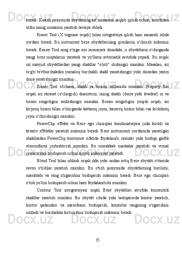 beradi. Kesish jarayonida obyektning asl nusxasini saqlab qolish uchun, kesishdan
oldin uning nusxasini yaratish tavsiya etiladi.
Eraser  Tool  (X tugmasi  orqali)  bilan  integratsiya  qilish ham  samarali  ishda
yordam   beradi.   Bu   instrument   beze   obyektlarining   qismlarini   o'chirish   imkonini
beradi. Eraser Tool ning o'ziga xos xususiyati shundaki, u obyektlarni o'chirganda
yangi   beze   nuqtalarini   yaratadi   va   yo'llarni   avtomatik   ravishda   yopadi.   Bu   orqali
siz   mavjud   obyektlardan   yangi   shakllar   "o'yib"   olishingiz   mumkin.   Masalan,   siz
to'g'ri to'rtburchakdan yumaloq burchakli  shakl  yaratishingiz yoki doiradan yarim
doira yaratishingiz mumkin.
Eraser   Tool   o'lchami,   shakli   va   bosimi   sozlanishi   mumkin.   Property   Bar
orqali   siz   stirasat   (o'chirgich)   diametrini,   uning   shakli   (doira   yoki   kvadrat)   ni   va
bosim   sezgirligini   sozlashingiz   mumkin.   Bosim   sezgirligini   yoqish   orqali,   siz
ko'proq bosim bilan o'chirganda kattaroq joyni, kamroq bosim bilan esa kichikroq
joyni o'chirishingiz mumkin.
PowerClip   effekti   va   Beze   egri   chiziqlari   kombinatsiyasi   juda   kuchli   va
kreativ   effektlar   yaratish   imkonini   beradi.  Beze   instrumenti   yordamida  yaratilgan
shakllardan   PowerClip   konteyner   sifatida   foydalanib,   rasmlar   yoki   boshqa   grafik
elementlarni   joylashtirish   mumkin.   Bu   murakkab   maskalar   yaratish   va   vizual
iyerarxiyani boshqarish uchun ajoyib imkoniyat yaratadi.
Blend Tool bilan ishlash orqali ikki yoki undan ortiq Beze obyekti o'rtasida
ravon   o'tishlar   yaratish   mumkin.   Bu   o'tish   jarayonida   obyektlarning   burilishi,
masshtabi   va   rang   o'zgarishini   boshqarish   imkonini   beradi.   Beze   egri   chiziqlari
o'tish yo'lini boshqarish uchun ham foydalanilishi mumkin.
Contour   Tool   integratsiyasi   orqali   Beze   obyektlari   atrofida   konsentrik
shakllar   yaratish   mumkin.   Bu   obyekt   ichida   yoki   tashqarisida   kontur   yaratish,
kontur   qadamlari   va   masofasini   boshqarish,   konturlar   rangining   o'zgarishini
sozlash va burchaklar ko'rinishini boshqarish imkonini beradi.
35 