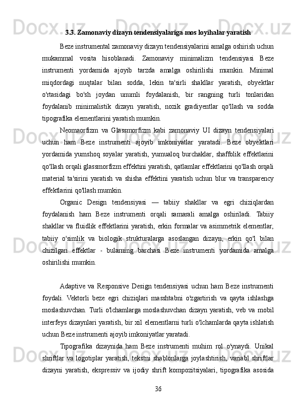 3.3. Zamonaviy dizayn tendensiyalariga mos loyihalar yaratish
Beze instrumental zamonaviy dizayn tendensiyalarini amalga oshirish uchun
mukammal   vosita   hisoblanadi.   Zamonaviy   minimalizm   tendensiyasi   Beze
instrumenti   yordamida   ajoyib   tarzda   amalga   oshirilishi   mumkin.   Minimal
miqdordagi   nuqtalar   bilan   sodda,   lekin   ta'sirli   shakllar   yaratish,   obyektlar
o'rtasidagi   bo'sh   joydan   unumli   foydalanish,   bir   rangning   turli   tonlaridan
foydalanib   minimalistik   dizayn   yaratish,   nozik   gradiyentlar   qo'llash   va   sodda
tipografika elementlarini yaratish mumkin.
Neomaorfizm   va   Glassmorfizm   kabi   zamonaviy   UI   dizayn   tendensiyalari
uchun   ham   Beze   instrumenti   ajoyib   imkoniyatlar   yaratadi.   Beze   obyektlari
yordamida   yumshoq   soyalar   yaratish,   yumualoq   burchaklar,   shaffolik   effektlarini
qo'llash orqali glassmorfizm effektini yaratish, qatlamlar effektlarini qo'llash orqali
material   ta'sirini   yaratish   va   shisha   effektini   yaratish   uchun   blur   va   transparency
effektlarini qo'llash mumkin.
Organic   Design   tendensiyasi   —   tabiiy   shakllar   va   egri   chiziqlardan
foydalanish   ham   Beze   instrumenti   orqali   samarali   amalga   oshiriladi.   Tabiiy
shakllar  va fluidlik effektlarini  yaratish, erkin formalar va asimmetrik elementlar,
tabiiy   o'simlik   va   biologik   strukturalarga   asoslangan   dizayn,   erkin   qo'l   bilan
chizilgan   effektlar   -   bularning   barchasi   Beze   instrumenti   yordamida   amalga
oshirilishi mumkin.
Adaptive   va   Responsive   Design   tendensiyasi   uchun   ham   Beze   instrumenti
foydali.   Vektorli   beze   egri   chiziqlari   masshtabni   o'zgartirish   va   qayta   ishlashga
moslashuvchan.  Turli   o'lchamlarga   moslashuvchan   dizayn   yaratish,   veb   va   mobil
interfeys dizaynlari yaratish, bir xil elementlarni turli o'lchamlarda qayta ishlatish
uchun Beze instrumenti ajoyib imkoniyatlar yaratadi.
Tipografika   dizaynida   ham   Beze   instrumenti   muhim   rol   o'ynaydi.   Unikal
shriftlar   va   logotiplar   yaratish,   tekstni   shablonlarga   joylashtirish,   variabl   shriftlar
dizayni   yaratish,   ekspressiv   va   ijodiy   shrift   kompozitsiyalari,   tipografika   asosida
36 