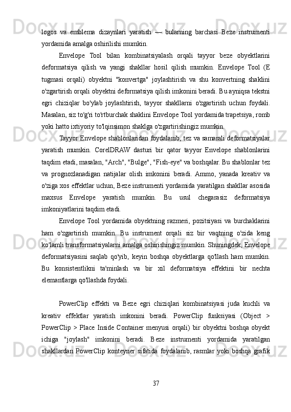 logos   va   emblema   dizaynlari   yaratish   —   bularning   barchasi   Beze   instrumenti
yordamida amalga oshirilishi mumkin.
Envelope   Tool   bilan   kombinatsiyalash   orqali   tayyor   beze   obyektlarini
deformatsiya   qilish   va   yangi   shakllar   hosil   qilish   mumkin.   Envelope   Tool   (E
tugmasi   orqali)   obyektni   "konvertga"   joylashtirish   va   shu   konvertning   shaklini
o'zgartirish orqali obyektni deformatsiya qilish imkonini beradi. Bu ayniqsa tekstni
egri   chiziqlar   bo'ylab   joylashtirish,   tayyor   shakllarni   o'zgartirish   uchun   foydali.
Masalan, siz to'g'ri to'rtburchak shaklini Envelope Tool yordamida trapetsiya, romb
yoki hatto ixtiyoriy to'lqinsimon shaklga o'zgartirishingiz mumkin.
Tayyor Envelope shablonlaridan foydalanib, tez va samarali deformatsiyalar
yaratish   mumkin.   CorelDRAW   dasturi   bir   qator   tayyor   Envelope   shablonlarini
taqdim etadi, masalan, "Arch", "Bulge", "Fish-eye" va boshqalar. Bu shablonlar tez
va   prognozlanadigan   natijalar   olish   imkonini   beradi.  Ammo,   yanada   kreativ   va
o'ziga xos effektlar uchun, Beze instrumenti yordamida yaratilgan shakllar asosida
maxsus   Envelope   yaratish   mumkin.   Bu   usul   chegarasiz   deformatsiya
imkoniyatlarini taqdim etadi.
Envelope  Tool   yordamida   obyektning   razmeri,   pozitsiyasi   va   burchaklarini
ham   o'zgartirish   mumkin.   Bu   instrument   orqali   siz   bir   vaqtning   o'zida   keng
ko'lamli transformatsiyalarni amalga oshirishingiz mumkin. Shuningdek, Envelope
deformatsiyasini   saqlab   qo'yib,   keyin   boshqa   obyektlarga   qo'llash   ham   mumkin.
Bu   konsistentlikni   ta'minlash   va   bir   xil   deformatsiya   effektini   bir   nechta
elemantlarga qo'llashda foydali.
PowerClip   effekti   va   Beze   egri   chiziqlari   kombinatsiyasi   juda   kuchli   va
kreativ   effektlar   yaratish   imkonini   beradi.   PowerClip   funksiyasi   (Object   >
PowerClip   >   Place   Inside   Container   menyusi   orqali)   bir   obyektni   boshqa   obyekt
ichiga   "joylash"   imkonini   beradi.   Beze   instrumenti   yordamida   yaratilgan
shakllardan   PowerClip   konteyner   sifatida   foydalanib,   rasmlar   yoki   boshqa   grafik
37 