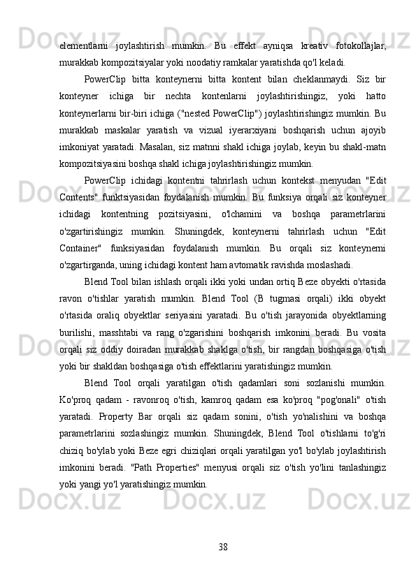 elementlarni   joylashtirish   mumkin.   Bu   effekt   ayniqsa   kreativ   fotokollajlar,
murakkab kompozitsiyalar yoki noodatiy ramkalar yaratishda qo'l keladi.
PowerClip   bitta   konteynerni   bitta   kontent   bilan   cheklanmaydi.   Siz   bir
konteyner   ichiga   bir   nechta   kontenlarni   joylashtirishingiz,   yoki   hatto
konteynerlarni bir-biri ichiga ("nested PowerClip") joylashtirishingiz mumkin. Bu
murakkab   maskalar   yaratish   va   vizual   iyerarxiyani   boshqarish   uchun   ajoyib
imkoniyat yaratadi. Masalan, siz matnni shakl ichiga joylab, keyin bu shakl-matn
kompozitsiyasini boshqa shakl ichiga joylashtirishingiz mumkin.
PowerClip   ichidagi   kontentni   tahrirlash   uchun   kontekst   menyudan   "Edit
Contents"   funktsiyasidan   foydalanish   mumkin.   Bu   funksiya   orqali   siz   konteyner
ichidagi   kontentning   pozitsiyasini,   o'lchamini   va   boshqa   parametrlarini
o'zgartirishingiz   mumkin.   Shuningdek,   konteynerni   tahrirlash   uchun   "Edit
Container"   funksiyasidan   foydalanish   mumkin.   Bu   orqali   siz   konteynerni
o'zgartirganda, uning ichidagi kontent ham avtomatik ravishda moslashadi.
Blend Tool bilan ishlash orqali ikki yoki undan ortiq Beze obyekti o'rtasida
ravon   o'tishlar   yaratish   mumkin.   Blend   Tool   (B   tugmasi   orqali)   ikki   obyekt
o'rtasida   oraliq   obyektlar   seriyasini   yaratadi.   Bu   o'tish   jarayonida   obyektlarning
burilishi,   masshtabi   va   rang   o'zgarishini   boshqarish   imkonini   beradi.   Bu   vosita
orqali   siz   oddiy   doiradan   murakkab   shaklga   o'tish,   bir   rangdan   boshqasiga   o'tish
yoki bir shakldan boshqasiga o'tish effektlarini yaratishingiz mumkin.
Blend   Tool   orqali   yaratilgan   o'tish   qadamlari   soni   sozlanishi   mumkin.
Ko'proq   qadam   -   ravonroq   o'tish,   kamroq   qadam   esa   ko'proq   "pog'onali"   o'tish
yaratadi.   Property   Bar   orqali   siz   qadam   sonini,   o'tish   yo'nalishini   va   boshqa
parametrlarini   sozlashingiz   mumkin.   Shuningdek,   Blend   Tool   o'tishlarni   to'g'ri
chiziq bo'ylab yoki Beze egri chiziqlari orqali yaratilgan yo'l bo'ylab joylashtirish
imkonini   beradi.   "Path   Properties"   menyusi   orqali   siz   o'tish   yo'lini   tanlashingiz
yoki yangi yo'l yaratishingiz mumkin.
38 