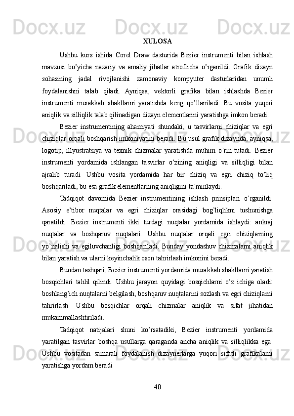 XULOSA
Ushbu   kurs   ishida   Corel   Draw   dasturida   Bezier   instrumenti   bilan   ishlash
mavzusi   bo’yicha   nazariy   va   amaliy   jihatlar   atroflicha   o’rganildi.   Grafik   dizayn
sohasining   jadal   rivojlanishi   zamonaviy   kompyuter   dasturlaridan   unumli
foydalanishni   talab   qiladi.   Ayniqsa,   vektorli   grafika   bilan   ishlashda   Bezier
instrumenti   murakkab   shakllarni   yaratishda   keng   qo’llaniladi.   Bu   vosita   yuqori
aniqlik va silliqlik talab qilinadigan dizayn elementlarini yaratishga imkon beradi.
Bezier   instrumentining   ahamiyati   shundaki,   u   tasvirlarni   chiziqlar   va   egri
chiziqlar orqali boshqarish imkoniyatini beradi. Bu usul grafik dizaynda, ayniqsa,
logotip,   illyustratsiya   va   texnik   chizmalar   yaratishda   muhim   o’rin   tutadi.   Bezier
instrumenti   yordamida   ishlangan   tasvirlar   o’zining   aniqligi   va   silliqligi   bilan
ajralib   turadi.   Ushbu   vosita   yordamida   har   bir   chiziq   va   egri   chiziq   to’liq
boshqariladi, bu esa grafik elementlarning aniqligini ta’minlaydi.
Tadqiqot   davomida   Bezier   instrumentining   ishlash   prinsiplari   o’rganildi.
Asosiy   e’tibor   nuqtalar   va   egri   chiziqlar   orasidagi   bog’liqlikni   tushunishga
qaratildi.   Bezier   instrumenti   ikki   turdagi   nuqtalar   yordamida   ishlaydi:   ankraj
nuqtalar   va   boshqaruv   nuqtalari.   Ushbu   nuqtalar   orqali   egri   chiziqlarning
yo’nalishi   va   egiluvchanligi   boshqariladi.   Bunday   yondashuv   chizmalarni   aniqlik
bilan yaratish va ularni keyinchalik oson tahrirlash imkonini beradi.
Bundan tashqari, Bezier instrumenti yordamida murakkab shakllarni yaratish
bosqichlari   tahlil   qilindi.   Ushbu   jarayon   quyidagi   bosqichlarni   o’z   ichiga   oladi:
boshlang’ich nuqtalarni belgilash, boshqaruv nuqtalarini sozlash va egri chiziqlarni
tahrirlash.   Ushbu   bosqichlar   orqali   chizmalar   aniqlik   va   sifat   jihatidan
mukammallashtiriladi.
Tadqiqot   natijalari   shuni   ko’rsatadiki,   Bezier   instrumenti   yordamida
yaratilgan   tasvirlar   boshqa   usullarga   qaraganda   ancha   aniqlik   va   silliqlikka   ega.
Ushbu   vositadan   samarali   foydalanish   dizaynerlarga   yuqori   sifatli   grafikalarni
yaratishga yordam beradi.
40 