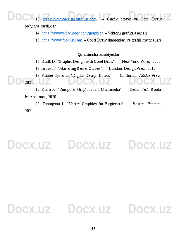 13.   https://www.design.tutsplus.com     –   Grafik   dizayn   va   Corel   Draw
bo’yicha darsliklar
14.  https://www.w3schools.com/graphics   – Vektorli grafika asoslari
15.  https://www.freepik.com   – Corel Draw shablonlari va grafik materiallari
Qo’shimcha adabiyotlar
16. Smith D. "Graphic Design with Corel Draw". — New York: Wiley, 2020.
17. Brown T. "Mastering Bezier Curves". — London: Design Press, 2019.
18.  Adobe   Systems.   "Digital   Design   Basics".   —   California:  Adobe   Press,
2021.
19.   Khan   R.   "Computer   Graphics   and   Multimedia".   —   Delhi:  Tech   Books
International, 2020.
20.   Thompson   L.   "Vector   Graphics   for   Beginners".   —   Boston:   Pearson,
2021.
43 