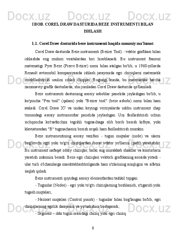 I BOB. COREL DRAW DASTURIDA BEZE INSTRUMENTI BILAN
ISHLASH
1.1. Corel Draw dasturida beze instrumenti haqida umumiy ma'lumot
Corel Draw dasturida Beze instrumenti (Bezier Tool) - vektor grafikasi bilan
ishlashda   eng   muhim   vositalardan   biri   hisoblanadi.   Bu   instrument   fransuz
matematigi   Pyer   Beze   (Pierre   Bézier)   nomi   bilan   atalgan   bo'lib,   u   1960-yillarda
Renault   avtomobil   kompaniyasida   ishlash   jarayonida   egri   chiziqlarni   matematik
modellashtirish   usulini   ishlab   chiqqan.   Bugungi   kunda,   bu   matematika   barcha
zamonaviy grafik dasturlarda, shu jumladan Corel Draw dasturida qo'llaniladi.
Beze   instrumenti   dasturning   asosiy   asboblar   panelida   joylashgan   bo'lib,   u
ko'pincha   "Pen   tool"   (qalam)   yoki   "Bezier   tool"   (beze   asbobi)   nomi   bilan   ham
ataladi.   Corel   Draw   X7   va   undan   keyingi   versiyalarda   ushbu   instrument   chap
tomondagi   asosiy   instrumentlar   panelida   joylashgan.   Uni   faollashtirish   uchun
sichqoncha   ko'rsatkichini   tegishli   tugmachaga   olib   borib   bosish   kifoya,   yoki
klaviaturadan "B" tugmachasini bosish orqali ham faollashtirish mumkin.
Beze   instrumentining   asosiy   vazifasi   -   tugun   nuqtalar   (node)   va   ularni
bog'lovchi   egri   yoki   to'g'ri   chiziqlardan   iborat   vektor   yo'llarini   (path)   yaratishdir.
Bu instrument nafaqat oddiy chiziqlar, balki eng murakkab shakllar va konturlarni
yaratish imkonini beradi. Beze egri chiziqlari vektorli grafikaning asosida yotadi -
ular turli o'lchamlarga masshtablashtirilganda ham o'zlarining aniqligini va sifatini
saqlab qoladi.
Beze instrumenti quyidagi asosiy elementlardan tashkil topgan:
- Tugunlar (Nodes) - egri yoki to'g'ri chiziqlarning boshlanish, o'zgarish yoki
tugash nuqtalari;
-   Nazorat   nuqtalari   (Control   points)   -   tugunlar   bilan   bog'langan   bo'lib,  egri
chiziqlarning egrilik darajasini va yo'nalishini boshqaradi;
- Segment – ikki tugun orasidagi chiziq yoki egri chiziq.
6 