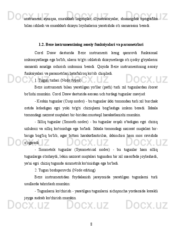 instrument, ayniqsa, murakkab logotiplar, illyustratsiyalar, shuningdek tipografika
bilan ishlash va murakkab dizayn loyihalarini yaratishda o'z samarasini beradi.
1.2. Beze instrumentining asosiy funksiyalari va parametrlari
Corel   Draw   dasturida   Beze   instrumenti   keng   qamrovli   funksional
imkoniyatlarga ega bo'lib, ularni to'g'ri ishlatish dizaynerlarga o'z ijodiy g'oyalarini
samarali   amalga   oshirish   imkonini   beradi.   Quyida   Beze   instrumentining   asosiy
funksiyalari va parametrlari batafsilroq ko'rib chiqiladi.
1. Tugun turlari (Node types)
Beze   instrumenti   bilan   yaratilgan   yo'llar   (path)   turli   xil   tugunlardan   iborat
bo'lishi mumkin. Corel Draw dasturida asosan uch turdagi tugunlar mavjud:
- Keskin tugunlar (Cusp nodes) - bu tugunlar ikki tomondan turli xil burchak
ostida   keladigan   egri   yoki   to'g'ri   chiziqlarni   bog'lashga   imkon   beradi.   Ikkala
tomondagi nazorat nuqtalari bir-biridan mustaqil harakatlanishi mumkin.
-   Silliq   tugunlar   (Smooth   nodes)   -   bu   tugunlar   orqali   o'tadigan   egri   chiziq
uzluksiz   va   silliq   ko'rinishga   ega   bo'ladi.   Ikkala   tomondagi   nazorat   nuqtalari   bir-
biriga   bog'liq   bo'lib,   agar   bittasi   harakatlantirilsa,   ikkinchisi   ham   mos   ravishda
o'zgaradi.
-   Simmetrik   tugunlar   (Symmetrical   nodes)   -   bu   tugunlar   ham   silliq
tugunlarga o'xshaydi, lekin nazorat nuqtalari tugundan bir xil masofada joylashadi,
ya'ni egri chiziq tugunda simmetrik ko'rinishga ega bo'ladi.
2. Tugun boshqaruvchi (Node editing)
Beze   instrumentidan   foydalanish   jarayonida   yaratilgan   tugunlarni   turli
usullarda tahrirlash mumkin:
- Tugunlarni ko'chirish - yaratilgan tugunlarni sichqoncha yordamida kerakli
joyga sudrab ko'chirish mumkin.
8 