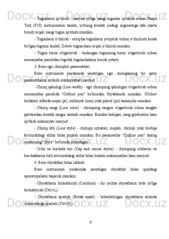 - Tugunlarni  qo'shish -  mavjud yo'lga yangi  tugunlar  qo'shish  uchun Shape
Tool   (F10)   instrumentini   tanlab,   yo'lning   kerakli   joidagi   segmentiga   ikki   marta
bosish orqali yangi tugun qo'shish mumkin.
- Tugunlarni o'chirish - ortiqcha tugunlarni yo'qotish uchun o'chirilishi kerak
bo'lgan tugunni tanlab, Delete tugmachasi orqali o'chirish mumkin.
-   Tugun   turini   o'zgartirish   -   tanlangan   tugunning   turini   o'zgartirish   uchun
xususiyatlar panelidan tegishli tugmachalarni bosish yetarli.
3. Beze egri chiziqlari parametrlari
Beze   instrumenti   yordamida   yaratilgan   egri   chiziqlarning   bir   qator
parametrlarini sozlash imkoniyatlari mavjud:
- Chiziq qalinligi (Line width) - egri chiziqning qalinligini o'zgartirish uchun
xususiyatlar   panelida   "Outline   pen"   bo'limidan   foydalanish   mumkin.   O'lchov
birliklari sifatida nuqta (pt), millimetr (mm) yoki piksel (px) tanlanishi mumkin.
-   Chiziq   rangi   (Line   color)   -   chiziqning   rangini   o'zgartirish   uchun   ranglar
paletasidan kerakli rangni tanlash mumkin. Bundan tashqari, rang gradientini ham
qo'llash imkoniyati mavjud.
-   Chiziq   stili   (Line   style)   -   chiziqni   uzluksiz,   nuqtali,   chiziqli   yoki   boshqa
ko'rinishdagi   stillar   bilan   bezash   mumkin.   Bu   parametrlar   "Outline   pen"   dialog
oynasining "Style" bo'limida joylashgan.
-   Uchi   va   burchak   turi   (Cap   and   corner   styles)   -   chiziqning   uchlarini   va
burchaklarini turli ko'rinishdagi stillar bilan bezash imkoniyatlari ham mavjud.
4. Beze obyektlari bilan ishlash
Beze   instrumenti   yordamida   yaratilgan   obyektlar   bilan   quyidagi
operatsiyalarni bajarish mumkin:
-   Obyektlarni   birlashtirish   (Combine)   -   bir   nechta   obyektlarni   bitta   yo'lga
birlashtirish (Ctrl+L).
-   Obyektlarni   ajratish   (Break   apart)   -   birlashtirilgan   obyektlarni   alohida
elementlarga ajratish (Ctrl+K).
9 