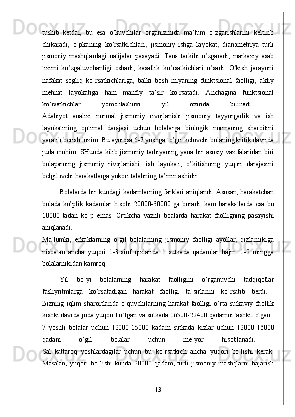 tushib   ketdai,   bu   esa   o’kuvchilar   organizmida   ma’lum   o’zgarishlarini   keltirib
chikaradi,   o’pkaning   ko’rsatkichlari,   jismoniy   ishga   layokat,   dianometriya   turli
jismoniy   mashqlardagi   natijalar   pasayadi.   Tana   tarkibi   o’zgaradi,   markaziy   asab
tizimi   ko’zgaluvchanligi   oshadi,   kasallik   ko’rsatkichlari   o’sadi.   O’kish   jarayoni
nafakat   sogliq   ko’rsatkichlariga,   balki   bosh   miyaning   funktsional   faolligi,   akliy
mehnat   layokatiga   ham   manfiy   ta’sir   ko’rsatadi.   Anchagina   funktsional
ko’rsatkichlar   yomonlashuvi   yil   oxirida   bilinadi.  
Adabiyot   analizi   normal   jismoniy   rivojlanishi   jismoniy   tayyorgarlik   va   ish
layokatining   optimal   darajasi   uchun   bolalarga   biologik   normaning   sharoitini
yaratib berish lozim. Bu ayniqsa 6-7 yoshga to’gri keluvchi bolaning kritik davrida
juda muhim. SHunda kilib jismoniy tarbiyaning yana bir asosiy vazifalaridan biri
bolaparning   jismoniy   rivojlanishi,   ish   layokati,   o’kitishning   yuqori   darajasini
belgilovchi harakatlarga yukori talabning ta’minlashidir. 
Bolalarda bir kundagi kadamlarning farklari aniqlandi. Asosan, harakatchan
bolada   ko’plik   kadamlar   hisobi   20000-30000   ga   boradi,   kam   harakatlarda   esa   bu
10000   tadan   ko’p   emas.   Ortikcha   vaznli   boalarda   harakat   faolligning   pasayishi
aniqlanadi.  
Ma’lumki,   erkaklarning   o’gil   bolalarning   jismoniy   faolligi   ayollar,   qizlarnikiga
nisbatan   ancha   yuqori   1-3   sinf   qizlarida   1   sutkada   qadamlar   hajmi   1-2   mingga
bolalarnikidan kamroq.
Yil   bo’yi   bolalarning   harakat   faolligini   o’rganuvchi   tadqiqotlar
fasliyritmlarga   ko’rsatadigan   harakat   faolligi   ta’sirlarini   ko’rsatib   berdi.  
Bizning   iqlim   sharoitlarida   o’quvchilarning   harakat   faolligi   o’rta   sutkaviy   faollik
kishki davrda juda yuqori bo’lgan va sutkada 16500-22400 qadamni tashkil etgan. 
7   yoshli   bolalar   uchun   12000-15000   kadam   sutkada   kizlar   uchun   12000-16000
qadam   o’gil   bolalar   uchun   me’yor   hisoblanadi.  
Sal   kattaroq   yoshlardagilar   uchun   bu   ko’rsatkich   ancha   yuqori   bo’lishi   kerak.
Masalan,   yuqori   bo’lishi   kunda   20000   qadam,   turli   jismoniy   mashqlarni   bajarish
13 