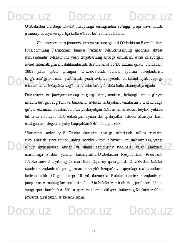 O ’ zb e kiston   mustaqil   Davlat   maqomiga   erishgandan   so ’ nggi   qisqa   davr   ichida
jismoniy   tarbiya   va   sportga   katta   e ’ tibor   ko ’ rsatila   boshlandi . 
             Shu   boisdan   oam   jismoniy   tarbiya   va   sportga   oid   O ’ zb e kiston   R e spublikasi
Pr e zid e ntining   Farmonlari   hamda   Vazirlar   Mahkamasining   qarorlari   shular
jumlasidandir .   Mazkur   m e’ yoriy   xujjatlarning   amalga   oshirilishi   o ’ sib   k e layotgan
avlod   salomatligini   mustahkamlashda   dasturi   amal   bo ’ lib   xizmat   qiladi .  Jumladan ,
2002   yilda   qabul   qilingan   " O ` zb e kistonda   bolalar   sportini   rivojlantirish
to ’ g ’ risida " gi   Farmon   yurtimizda   yosh   avlodni   y e tuk ,   barkamol   qilib   voyaga
e tkazishda   va   k e lajakda   sog ’ lom   avlodni   tarbiyalashda   katta   ahamiyatga   egadir .
Davlatimiz   va   jamiyatimizning   bugungi   kuni ,   ayniqsa ,   k e lajagi   uchun   g ’ oyat
muhim   bo ’ lgan   sog ’ lom   va   barkamol   avlodni   tarbiyalash   vazifasini   o ’ z   oldimizga
qo ’ yar   ekanmiz ,   avvalambor ,   biz   yashayotgan   XXI   asr - int e ll e ktual   boylik ,   yuksak
bilim   va   salohiyat   talab   etiladigan ,   aynan   shu   qadriyatlar   ustuvor   ahamiyat   kasb
etadigan   asr ,  d e gan   hayotiy   haqiqatdan   k e lib   chiqqan   edik .
" Barkamol   avlod   yili "   Davlat   dasturini   amalga   oshirishda   ta ’ lim   soxasini
rivojlantirish ,   avvalambor ,   uning   moddiy   -   t e xnik   bazasini   mustahkamlash ,   yangi
o ’ quv   muassasalari   qurish   va   ularni   zamonaviy   uskunalar   bilan   jihozlash
masalasiga   e ’ tibor   yanada   kuchaytirildi . O ` zb e kiston   R e spublikasi   Pr e zid e nti
I . A . Karimov   shu   yilning   15   mart   kuni   Oqsaroy   qarorgohida   O ` zb e kiston   bolalar
sportini   rivojlantirish   jamg ` armasi   xomiylik   ke ngashida     quyidagi   ma ’ lumotlarni
k e ltirib   o ` tdi .   O ` tgan   oxirgi   10   yil   davomida   Bolalar   sportini   rivojlantirish
jamg ` armasi   mablag ` lari   hisobidan  1 113  ta   bolalar   sporti   ob ’e kti ,  jumladan , 252  ta
yangi   sport   komlp e ksi , 861   ta   sport   zali   barpo   etilgani ,   bularning   84   foizi   qishloq
joylarda   qurilganini   ta ’ kidash   lozim .
16 