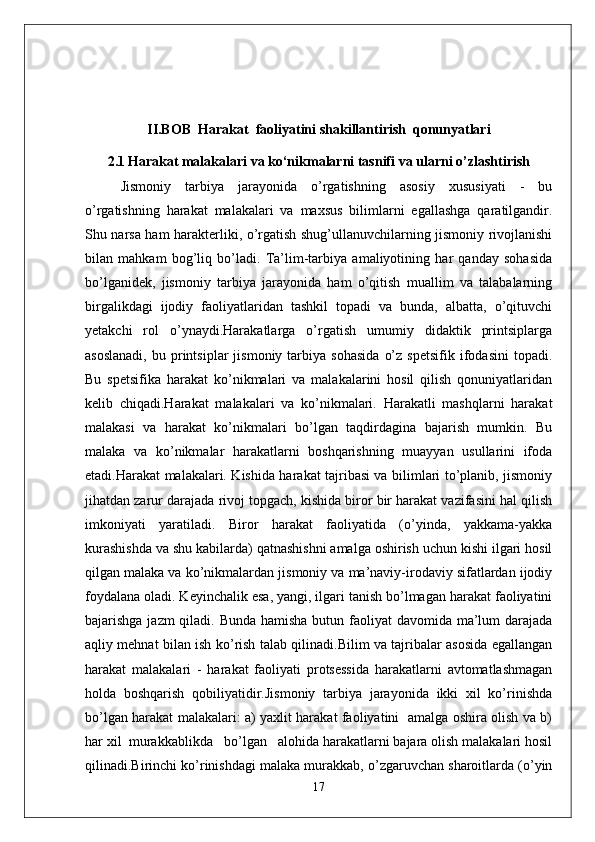 II.BOB  Harakat  faoliyatini shakillantirish  qonunyatlari
2.1   Harakat malakalari va ko‘nikmalarni tasnifi va ularni o’zlashtirish
Jismoniy   tarbiya   jarayonida   o’rgatishning   asosiy   xususiyati   -   bu
o’rgatishning   harakat   malakalari   va   maxsus   bilimlarni   egallashga   qaratilgandir.
Shu narsa ham harakterliki, o’rgatish shug’ullanuvchilarning jismoniy rivojlanishi
bilan   mahkam   bog’liq   bo’ladi.   Ta’lim-tarbiya   amaliyotining   har   qanday   sohasida
bo’lganidek,   jismoniy   tarbiya   jarayonida   ham   o’qitish   muallim   va   talabalarning
birgalikdagi   ijodiy   faoliyatlaridan   tashkil   topadi   va   bunda,   albatta,   o’qituvchi
yetakchi   rol   o’ynaydi.Harakatlarga   o’rgatish   umumiy   didaktik   printsiplarga
asoslanadi,   bu  printsiplar   jismoniy   tarbiya   sohasida   o’z   spetsifik   ifodasini   topadi.
Bu   spetsifika   harakat   ko’nikmalari   va   malakalarini   hosil   qilish   qonuniyatlaridan
kelib   chiqadi.Harakat   malakalari   va   ko’nikmalari.   Harakatli   mashqlarni   harakat
malakasi   va   harakat   ko’nikmalari   bo’lgan   taqdirdagina   bajarish   mumkin.   Bu
malaka   va   ko’nikmalar   harakatlarni   boshqarishning   muayyan   usullarini   ifoda
etadi.Harakat malakalari. Kishida harakat tajribasi va bilimlari to’planib, jismoniy
jihatdan zarur darajada rivoj topgach, kishida biror bir harakat vazifasini hal qilish
imkoniyati   yaratiladi.   Biror   harakat   faoliyatida   (o’yinda,   yakkama-yakka
kurashishda va shu kabilarda) qatnashishni amalga oshirish uchun kishi ilgari hosil
qilgan malaka va ko’nikmalardan jismoniy va ma’naviy-irodaviy sifatlardan ijodiy
foydalana oladi. Keyinchalik esa, yangi, ilgari tanish bo’lmagan harakat faoliyatini
bajarishga jazm qiladi. Bunda hamisha butun faoliyat  davomida ma’lum darajada
aqliy mehnat bilan ish ko’rish talab qilinadi.Bilim va tajribalar asosida egallangan
harakat   malakalari   -   harakat   faoliyati   protsessida   harakatlarni   avtomatlashmagan
holda   boshqarish   qobiliyatidir.Jismoniy   tarbiya   jarayonida   ikki   xil   ko’rinishda
bo’lgan harakat malakalari: a) yaxlit harakat faoliyatini   amalga oshira olish va b)
har xil  murakkablikda   bo’lgan   alohida harakatlarni bajara olish malakalari hosil
qilinadi.Birinchi ko’rinishdagi malaka murakkab, o’zgaruvchan sharoitlarda (o’yin
17 