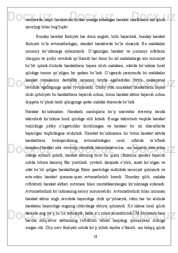 vaziyatida, raqib harakatida) birdan yuzaga keladigan harakat vazifalarini hal qilish
zarurlpgi bilan bog’liqdir. 
Bunday   harakat   faoliyati   har   doim   anglab,   bilib   bajariladi,   bunday   harakat
faoliyati   to’la   avtomatlashgan,   standart   harakterda   bo’la   olmaydi.   Bu   malakalar
umumiy   ko’nikmaga   aylanmaydi.   O’rganilgan   harakat   va   jismoniy   sifatlarni
chaqqon  va ijodiy  ravishda  qo’llanish  har  doim  bu  xil  malakalarga  xos  xususiyat
bo’lib   qoladi.Alohida   harakatlarni   bajara   olish   malakasi,   odatda   ko’nikma   hosil
qilishga   tomon   qo’yilgan   bir   qadam   bo’ladi.   O’rganish   jarayonida   bu   malakalar
harakat   texnikasini   dastlabki   umumiy   tarzda   egallashdan   tortib,   mukammal
ravishda egallagunga qadar ryvojlanadn. Oddiy yoki murakkab harakatlarni bajara
olish qobiliyati bu harakatlarni bajarish uchun, butun harakat aktini bajarish uchun
diqqatni to’plash talab qilingunga qadar malaka doirasida bo’ladi.
Harakat   ko’nikmalari.   Harakatli   mashqlarni   ko’p   marotaba   stereotip   tarzda
takrorlash   ko’nikma   hosil   qilishga   olib   keladi.   Bunga   takrorlash   vaqtida   harakat
tuzilishiga   jiddiy   o’zgartishlar   kiritilmagan   va   harakat   bir   xil   sharoitlarda
bajarilgan   taqdirdagina   erishiladi.   Harakat   ko’nikmasini   bir   butun   harakat   aktida
harakatlarni   boshqarishning   avtomatlashgan   usuli   sifatida   ta’riflash
mumkin.Harakat   akti   stereotip   ravishda   takrorlanaverilsa,   uni   bajarish   asta-sekin
odatga   aylanib   qoladi;   harakat   aktining   biror   bir   qismi   (fazasi)ni   qanday   bajarish
ustida   tobora   kamroq   fikr   yuritiladi:   yyetarli   darajada   o’ylab,   sinab   ko’rilgan   va
odat   bo’lib   qolgan   harakatlarga   fikrni   qaratishga   endilikda   zaruriyat   qolmaydi   va
asta-sekin   harakat   qismma-qism   avtomatlashib   boradi.   Shunday   qilib,   malaka
reflektorli   harakat   aktlari   sistemasi   bilan   mustahkamlangan   ko’nikmaga   aylanadi.
Avtomatlashish ko’nikmaning asosiy xususiyatidir. Avtomatlashish bilan umuman
harakat   aktini   ongli   ravishda   bajarishga   chek   qo’yilmaydi,   lekin   har   bir   alohida
harakatni   bajarishga   ongning   ishtirokiga   ehtiyoj   qolmaydi.   Ko’nikma   hosil   qilish
davrida ong yo’q bo’lib ketmaydi, balki o’z rolini almashtiradi.I.M.Sechenov ham
barcha   xulq-atvor   aktlarining   reflektorli   tabiati   haqidagi   qonuniyatni   oldinga
surgan edi. Oliy nerv faoliyati ustida ko’p yillab tajriba o’tkazib, uni tadqiq qilish
18 