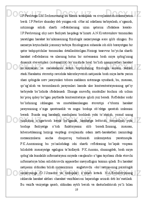 I.P.Pavlovga I.M.Sechenovning bu fikrini tasdiqlash va rivojlantirish imkoniyatini
berdi. I.P.Pavlov shunday deb yozgan edi: «Har xil odatlarni tarbiyalash, o’rganish,
intizomga   solish   shartli   reflekslarning   uzun   qatorini   ifodalasa   kerak».
I.P.Pavlovning oliy nerv faoliyati haqidagi ta’limoti A.N.Krestovnikov tomonidan
yaratilgan   harakat   ko’nikmasining   fiziologik   nazariyasiga   asos   qilib   olingan.   Bu
nazariya keyinchalik jismoniy tarbiya fiziologiyasi sohasida ish olib borayotgan bir
qator   tadqiqotchilar   tomonidan   detallashtirilgan.Hozirgi   tasavvur   bo’yicha   shartli
harakat   reflekslarini   va   ularning   butun   bir   sistemasini   bosh   miya   qobig’ining
dinamik stereotiplari (sistemalilik) ko’rinishida hosil bo’lish qonuniyatlari harakat
ko’nikmalari   va   malakalarini   tarkib   toptirishning   fiziologik   asosini   tashkil
etadi.Harakatni stereotip ravishda takrorlayverish natijasida bosh miya katta yarim
shari   qobigida   nerv   jarayonlari   tobora   mahkam   sistemaga   uyushadi,   bu,   xususan,
qo’zg’alish   va   tormozlanish   jarayonlari   hamda   ular   kontsentratsiyasining   qat’iy
tarbiyada   bo’lishida   ifodalanadi.   Shunga   muvofiq   muskullar   kuchini   ish   uchun
ko’proq qulay bo’lgan paytlarda kontsentratsiya qilish yuz beradi. Reflekslar sodir
bo’lishining   ishlangan   va   mustahkamlangan   stereotipi   e’tiborni   harakat
jarayonining   o’ziga   qaratmaslik   va   ongni   boshqa   ob’ektga   qaratish   imkonini
beradi.   Bunda   ong   harakatli   mashqlarni   boshlash   yoki   to’xtatish,   yoxud   uning
tuzilishini   o’zgartirish   kerak   bo’lganda,   harakatga   keltirish,   tormozlash   yoki
boshqa   faoliyatga   o’tish   funktsiyasini   olib   boradi.Ilmning,   xususan,
kibernetikaning   hozirgi   vaqtdagi   rivojlanishi   odam   xatti-harakatlari   zamiridagi
mexanizmlarni   ancha   chuqurroq   tushunish   imkoniyatini   yaratmoqda.
P.K.Anoxinning   bu   yo’nalishdagi   ishi   shartli   refleksning   bo’lajak   voqeani
bilishdek   xususiyatga   egaligini   ta’kidlaydi.   P.K.Anoxin,   shuningdek,   bosh   miya
qobig’ida kundalik informatsiyani miyada «saqlanib» o’tgan tajribani ifoda etuvchi
informatsiya bilan solishtiruvchi apparatlar mavjudligini taxmin qiladi. Bu harakat
natijasini  oldindan bilish mexanizmini      anglatuvchi   «ko’rsatma»ning psixologik
nazariyasiga   (D.I.Uznadze   va   boshqalar)   o’xshab   ketadi.   N.A.Bernshteynning
ishlarida harakat   aktlari  «harakat   vazifalari»ni   bajarishga   urinish  deb  ko’rsatiladi.
Bu   vazifa   vaziyatga   qarab,   oldindan   aytib   berish   va   dasturlashtirish   yo’li   bilan
19 