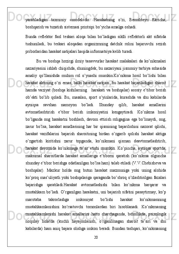 yaratiladigan   taxminiy   «model»dir.   Harakatning   o’zi,   Bernshteyn   fikricha,
boshqarish va tuzatish sistemasi printsipi bo’yicha amalga oshadi. 
Bunda   reflektor   faol   teskari   aloqa   bilan   bo’ladigan   siklli   reflektorli   akt   sifatida
tushuniladi,   bu   teskari   aloqadan   organizmning   datchik   rolini   bajaruvchi   sezish
priborlaridan harakat natijalari haqida informatsiya kelib turadi.
Bu   va   boshqa   hozirgi   ilmiy   tasavvurlar   harakat   malakalari   da   ko’nikmalari
nazariyasini ishlab chiqishda, shuningdek, bu nazariyani jismoniy tarbiya sohasida
amaliy   qo’llanishda   muhim   rol   o’ynashi   mumkin.Ko’nikma   hosil   bo’lishi   bilan
harakat aktining o’zi emas, balki harakat natijasi, bu harakat  bajariladigan sharoit
hamda  vaziyat  (boshqa   kishilarning      harakati  va   boshqalar)   asosiy   e’tibor   berish
ob’ekti   bo’lib   qoladi.   Bu,   masalan,   sport   o’yinlarida,   kurashda   va   shu   kabilarda
ayniqsa   ravshan   namoyon   bo’ladi.   Shunday   qilib,   harakat   amallarini
avtomatlashtirish   e’tibor   berish   imkoniyatini   kengaytiradi.   Ko’nikma   hosil
bo’lganda   ong   harakatni   boshlash,   davom   ettirish   roligagina   ega   bo’lmaydi,   ong,
zarur   bo’lsa,   harakat   amallarining   har   bir   qismining   bajarilishini   nazorat   qilishi,
harakat   vazifalarini   bajarish   sharoitining   birdan   o’zgarib   qolishi   harakat   aktiga
o’zgartish   kiritishni   zarur   topganda,   ko’nikmani   qisman   deavtomatlashtirib,
harakat   davomida   ko’nikmaga   ta’sir   etishi   mumkin.   Ko’pincha,   ayniqsa   sportda,
maksimal   sharoitlarda   harakat   amallariga   e’tiborni   qaratish   (ko’nikma   olguncha
shunday e’tibor berishga odatlanilgan bo’lsa ham) talab etiladi (V.V.Chebisheva va
boshqalar).   Mazkur   holda   ong   butun   harakat   mazmuniga   yoki   uning   alohida
ko’proq mas’uliyatli yoki boshqalariga qaraganda bo’shroq o’zlashtirilgan fazalari
bajarishga   qaratiladi.Harakat   avtomatlashishi   bilan   ko’nikma   barqaror   va
mustahkam bo’ladi. O’rganilgan harakatni, uni bajarish sifatini pasaytirmay, ko’p
marotaba   takrorlashga   imkoniyat   bo’lishi   harakat   ko’nikmasining
mustahkamlanishini   ko’rsatuvchi   tomonlardan   biri   hisoblanadi.   Ko’nikmaning
mustahkamlanishi   harakat   amallarini   hatto   charchaganda,   behollikda,   psixologik
noqulay   holatda   (kuchli   hayajonlanish,   o’rganilmagan   sharoit   ta’siri   va   shu
kabilarda)  ham  aniq bajara olishga  imkon beradi. Bundan tashqari, ko’nikmaning
20 