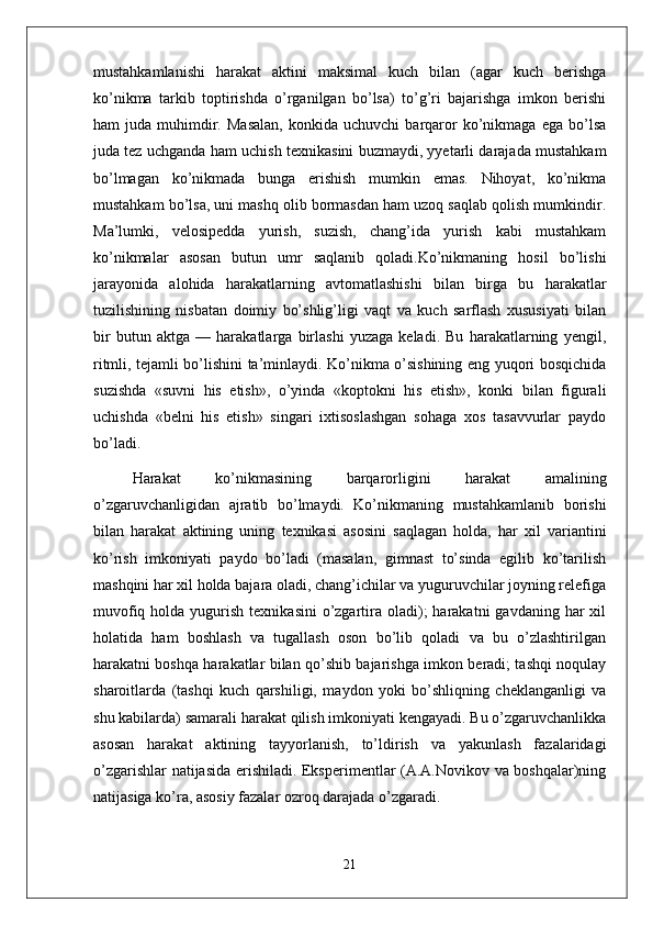 mustahkamlanishi   harakat   aktini   maksimal   kuch   bilan   (agar   kuch   berishga
ko’nikma   tarkib   toptirishda   o’rganilgan   bo’lsa)   to’g’ri   bajarishga   imkon   berishi
ham   juda   muhimdir.   Masalan,   konkida  uchuvchi   barqaror   ko’nikmaga   ega   bo’lsa
juda tez uchganda ham uchish texnikasini buzmaydi, yyetarli darajada mustahkam
bo’lmagan   ko’nikmada   bunga   erishish   mumkin   emas.   Nihoyat,   ko’nikma
mustahkam bo’lsa, uni mashq olib bormasdan ham uzoq saqlab qolish mumkindir.
Ma’lumki,   velosipedda   yurish,   suzish,   chang’ida   yurish   kabi   mustahkam
ko’nikmalar   asosan   butun   umr   saqlanib   qoladi.Ko’nikmaning   hosil   bo’lishi
jarayonida   alohida   harakatlarning   avtomatlashishi   bilan   birga   bu   harakatlar
tuzilishining   nisbatan   doimiy   bo’shlig’ligi   vaqt   va   kuch   sarflash   xususiyati   bilan
bir   butun   aktga   —   harakatlarga   birlashi   yuzaga   keladi.   Bu   harakatlarning   yengil,
ritmli, tejamli bo’lishini ta’minlaydi. Ko’nikma o’sishining eng yuqori bosqichida
suzishda   «suvni   his   etish»,   o’yinda   «koptokni   his   etish»,   konki   bilan   figurali
uchishda   «belni   his   etish»   singari   ixtisoslashgan   sohaga   xos   tasavvurlar   paydo
bo’ladi.
Harakat   ko’nikmasining   barqarorligini   harakat   amalining
o’zgaruvchanligidan   ajratib   bo’lmaydi.   Ko’nikmaning   mustahkamlanib   borishi
bilan   harakat   aktining   uning   texnikasi   asosini   saqlagan   holda,   har   xil   variantini
ko’rish   imkoniyati   paydo   bo’ladi   (masalan,   gimnast   to’sinda   egilib   ko’tarilish
mashqini har xil holda bajara oladi, chang’ichilar va yuguruvchilar joyning relefiga
muvofiq  holda yugurish  texnikasini   o’zgartira oladi);  harakatni   gavdaning  har   xil
holatida   ham   boshlash   va   tugallash   oson   bo’lib   qoladi   va   bu   o’zlashtirilgan
harakatni boshqa harakatlar bilan qo’shib bajarishga imkon beradi; tashqi noqulay
sharoitlarda   (tashqi   kuch   qarshiligi,   maydon   yoki   bo’shliqning   cheklanganligi   va
shu kabilarda) samarali harakat qilish imkoniyati kengayadi. Bu o’zgaruvchanlikka
asosan   harakat   aktining   tayyorlanish,   to’ldirish   va   yakunlash   fazalaridagi
o’zgarishlar natijasida erishiladi. Eksperimentlar (A.A.Novikov va boshqalar)ning
natijasiga ko’ra, asosiy fazalar ozroq darajada o’zgaradi.
21 