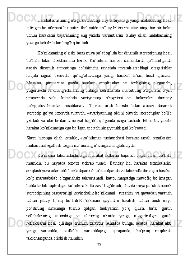 Harakat amalining o’zgaruvchanligi oliy tarbiyadagi yangi malakaning, hosil
qilingan ko’nikmani bir butun faoliyatda qo’llay bilish malakasining, har bir holat
uchun   harakatni   bajarishning   eng   yaxshi   variantlarini   tanlay   olish   malakasining
yuzaga kelishi bilan bog’liq bo’ladi.
Ko’nikmaning o’sishi bosh miya po’stlog’ida bir dinamik stereotipning hosil
bo’lishi   bilan   cheklanmasa   kerak.   Ko’nikma   har   xil   sharoitlarda   qo’llanilganda
asosiy   dinamik   stereotipga   qo’shimcha   ravishda   tevarak-atrofdagi   o’zgarishlar
haqida   signal   beruvchi   qo’zg’atuvchiga   yangi   harakat   ta’siri   hosil   qilinadi.
Masalan,   gimnastlar   gavda   harakati   amplitudasi   va   tezligining   o’zgarishi,
yuguruvchi va chang’ichilarning oldinga ketishlarida sharoitning o’zgarishi, o’yin
jarayonida   yoki   kurashda   vaziyatning   o’zgarishi   va   hokazolar   shunday
qo’zg’atuvchilardan   hisoblanadi.   Tajriba   ortib   borishi   bilan   asosiy   dinamik
stereotip   go’yo   rezervda   turuvchi   «avariya»ning   oldini   oluvchi   stereotiplar   bo’lib
yetiladi   va   ular   birdan   zaruriyat   tug’ilib   qolganda   ishga   tushadi.   Mana   bu   yaxshi
harakat ko’nikmasiga ega bo’lgan sportchining yetukligini ko’rsatadi.
Shuni   hisobga   olish   kerakki,   «ko’nikma»   tushunchasi   harakat   amali   texnikasini
mukammal egallash degan ma’noning o’zinigina anglatmaydi. 
Ko’nikma   takomillashmagan   harakat   aktlarini   bajarish   orqali   hosil   bo’lishi
mumkin,   bu   hayotda   tez-tez   uchrab   turadi.   Bunday   hol   harakat   texnikalarini
aniqlash yuzasidan olib boriladigan ish to’xtatilganda va takomillashmagan harakat
ko’p   marotabalab   o’zgarishsiz   takrorlanadi.   hatto,   maqsadga   muvofiq   bo’lmagan
holda tarkib toptirilgan ko’nikma katta xavf tug’diradi, chunki miya po’sti dinamik
stereotipining barqarorligi keyinchalik ko’nikmani     tuzatish   va qaytadan yaratish
uchun   jiddiy   to’siq   bo’ladi.Ko’nikmani   qaytadan   tuzatish   uchun   bosh   miya
po’stining   sistemaga   tushib   qolgan   faoliyatinn   yo’q   qilish,   ba’zi   guruh
reflekslarning   so’nishiga   va   ularning   o’rnida   yangi,   o’zgartirilgan   guruh
reflekslarni   hosil   qilishga   erishish   zarurdir.   Amalda   bunga,   odatda,   harakat   akti
yangi   variantda,   dastlabki   variantdagiga   qaraganda,   ko’proq   miqdorda
takrorlanganda erishish mumkin. 
22 