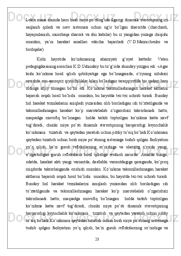 Lekin mana shunda ham bosh miya po’stlog’ida ilgarigi dinamik stereotipning izi
saqlanib   qoladi   va   nerv   sistemasi   uchun   og’ir   bo’lgan   sharoitda   (charchash,
hayajonlanish,   musobaqa   sharoiti   va   shu   kabilar)   bu   iz   yangidan   yuzaga   chiqishi
mumkin,   ya’ni   harakat   amallari   eskicha   bajariladi   (V.D.Maznichenko   va
boshqalar).
Kishi   hayotida   ko’nikmaning   ahamiyati   g’oyat   kattadir.   Vatan
pedagogikasining asoschisi K.D.Ushinskiy bu to’g’rida shunday yozgan edi: «Agar
kishi   ko’nikma   hosil   qilish   qobiliyatiga   ega   bo’lmaganida,   o’zyning   uzluksiz
ravishda son-sanoqsiz qiyinchiliklar bilan bo’ladigan taraqqiyotida bir qadam ham
oldinga   siljiy   olmagan   bo’lur   edi.   Ko’nikma   takomillashmagan   harakat   aktlarini
bajarish   orqali   hosil   bo’lishi     mumkin,   bu   hayotda   tez-tez   uchrab   turadi.   Bunday
hol harakat  texnikalarini aniqlash yuzasidan olib boriladigan ish to’xtatilganda va
takomillashmagan   harakat   ko’p   marotabalab   o’zgarishsiz   takrorlanadi.   hatto,
maqsadga   muvofiq   bo’lmagan     holda   tarkib   toptirilgan   ko’nikma   katta   xavf
tug’diradi,   chunki   miya   po’sti   dinamik   stereotipining   barqarorligi   keyinchalik
ko’nikmani   tuzatish  va qaytadan yaratish uchun jiddiy to’siq bo’ladi.Ko’nikmani
qaytadan tuzatish uchun bosh miya po’stining sistemaga tushib qolgan faoliyatinn
yo’q   qilish,   ba’zi   guruh   reflekslarning   so’nishiga   va   ularning   o’rnida   yangi,
o’zgartirilgan   guruh   reflekslarni   hosil   qilishga   erishish   zarurdir.   Amalda   bunga,
odatda,   harakat   akti   yangi   variantda,   dastlabki   variantdagiga   qaraganda,   ko’proq
miqdorda   takrorlanganda   erishish   mumkin.   Ko’nikma   takomillashmagan   harakat
aktlarini  bajarish  orqali  hosil  bo’lishi    mumkin, bu hayotda tez-tez uchrab turadi.
Bunday   hol   harakat   texnikalarini   aniqlash   yuzasidan   olib   boriladigan   ish
to’xtatilganda   va   takomillashmagan   harakat   ko’p   marotabalab   o’zgarishsiz
takrorlanadi.   hatto,   maqsadga   muvofiq   bo’lmagan     holda   tarkib   toptirilgan
ko’nikma   katta   xavf   tug’diradi,   chunki   miya   po’sti   dinamik   stereotipining
barqarorligi keyinchalik ko’nikmani      tuzatish   va qaytadan yaratish uchun jiddiy
to’siq bo’ladi.Ko’nikmani qaytadan tuzatish uchun bosh miya po’stining sistemaga
tushib   qolgan   faoliyatinn   yo’q   qilish,   ba’zi   guruh   reflekslarning   so’nishiga   va
23 