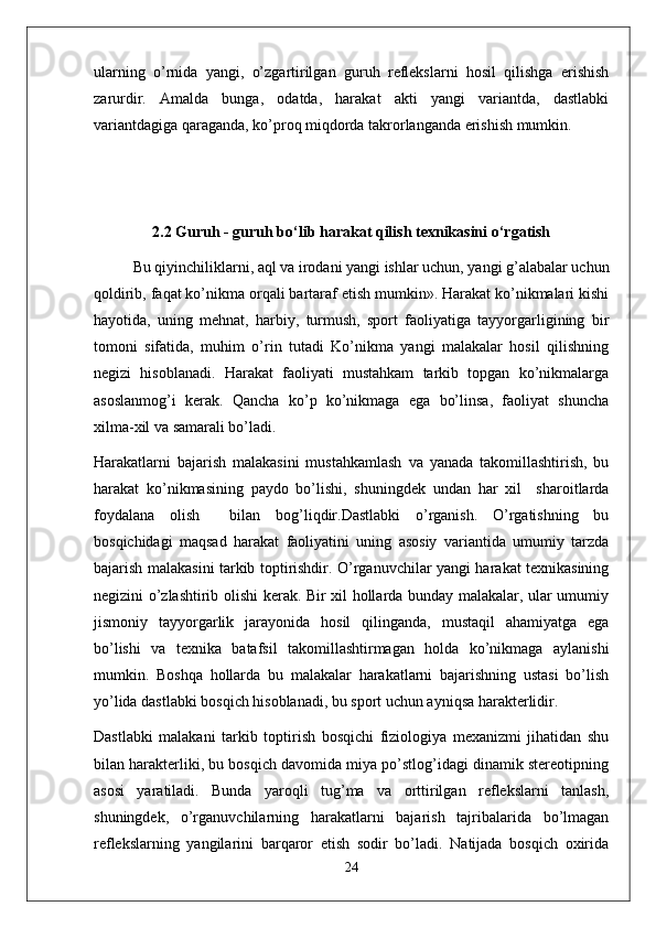 ularning   o’rnida   yangi,   o’zgartirilgan   guruh   reflekslarni   hosil   qilishga   erishish
zarurdir.   Amalda   bunga,   odatda,   harakat   akti   yangi   variantda,   dastlabki
variantdagiga qaraganda, ko’proq miqdorda takrorlanganda erishish mumkin. 
2.2 Guruh - guruh bo‘lib harakat qilish texnikasini o‘rgatish
Bu qiyinchiliklarni, aql va irodani yangi ishlar uchun, yangi g’alabalar uchun
qoldirib, faqat ko’nikma orqali bartaraf etish mumkin». Harakat ko’nikmalari kishi
hayotida,   uning   mehnat,   harbiy,   turmush,   sport   faoliyatiga   tayyorgarligining   bir
tomoni   sifatida,   muhim   o’rin   tutadi   Ko’nikma   yangi   malakalar   hosil   qilishning
negizi   hisoblanadi.   Harakat   faoliyati   mustahkam   tarkib   topgan   ko’nikmalarga
asoslanmog’i   kerak.   Qancha   ko’p   ko’nikmaga   ega   bo’linsa,   faoliyat   shuncha
xilma-xil va samarali bo’ladi.
Harakatlarni   bajarish   malakasini   mustahkamlash   va   yanada   takomillashtirish,   bu
harakat   ko’nikmasining   paydo   bo’lishi,   shuningdek   undan   har   xil     sharoitlarda
foydalana   olish     bilan   bog’liqdir.Dastlabki   o’rganish.   O’rgatishning   bu
bosqichidagi   maqsad   harakat   faoliyatini   uning   asosiy   variantida   umumiy   tarzda
bajarish malakasini tarkib toptirishdir. O’rganuvchilar yangi harakat texnikasining
negizini o’zlashtirib olishi kerak. Bir xil hollarda bunday malakalar, ular umumiy
jismoniy   tayyorgarlik   jarayonida   hosil   qilinganda,   mustaqil   ahamiyatga   ega
bo’lishi   va   texnika   batafsil   takomillashtirmagan   holda   ko’nikmaga   aylanishi
mumkin.   Boshqa   hollarda   bu   malakalar   harakatlarni   bajarishning   ustasi   bo’lish
yo’lida dastlabki bosqich hisoblanadi, bu sport uchun ayniqsa harakterlidir.
Dastlabki   malakani   tarkib   toptirish   bosqichi   fiziologiya   mexanizmi   jihatidan   shu
bilan harakterliki, bu bosqich davomida miya po’stlog’idagi dinamik stereotipning
asosi   yaratiladi.   Bunda   yaroqli   tug’ma   va   orttirilgan   reflekslarni   tanlash,
shuningdek,   o’rganuvchilarning   harakatlarni   bajarish   tajribalarida   bo’lmagan
reflekslarning   yangilarini   barqaror   etish   sodir   bo’ladi.   Natijada   bosqich   oxirida
24 