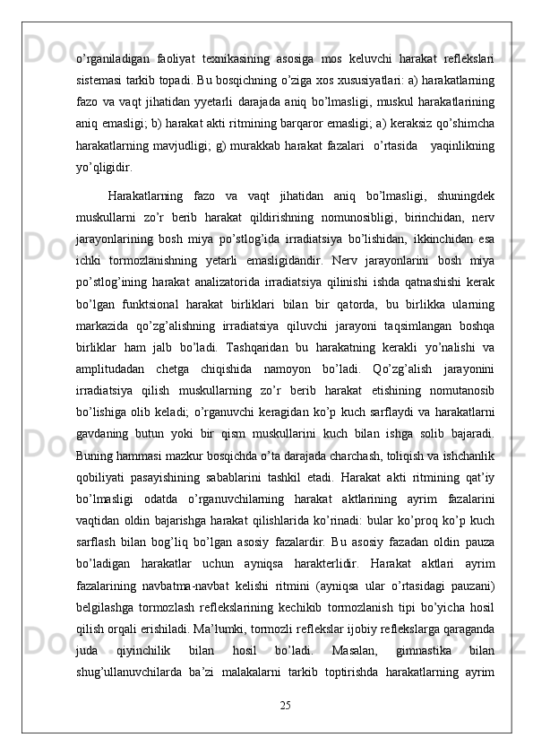 o’rganiladigan   faoliyat   texnikasining   asosiga   mos   keluvchi   harakat   reflekslari
sistemasi tarkib topadi. Bu bosqichning o’ziga xos xususiyatlari: a) harakatlarning
fazo   va   vaqt   jihatidan   yyetarli   darajada   aniq   bo’lmasligi,   muskul   harakatlarining
aniq emasligi; b) harakat akti ritmining barqaror emasligi; a) keraksiz qo’shimcha
harakatlarning   mavjudligi;   g)   murakkab   harakat   fazalari     o’rtasida       yaqinlikning
yo’qligidir.
Harakatlarning   fazo   va   vaqt   jihatidan   aniq   bo’lmasligi,   shuningdek
muskullarni   zo’r   berib   harakat   qildirishning   nomunosibligi,   birinchidan,   nerv
jarayonlarining   bosh   miya   po’stlog’ida   irradiatsiya   bo’lishidan,   ikkinchidan   esa
ichki   tormozlanishning   yetarli   emasligidandir.   Nerv   jarayonlarini   bosh   miya
po’stlog’ining   harakat   analizatorida   irradiatsiya   qilinishi   ishda   qatnashishi   kerak
bo’lgan   funktsional   harakat   birliklari   bilan   bir   qatorda,   bu   birlikka   ularning
markazida   qo’zg’alishning   irradiatsiya   qiluvchi   jarayoni   taqsimlangan   boshqa
birliklar   ham   jalb   bo’ladi.   Tashqaridan   bu   harakatning   kerakli   yo’nalishi   va
amplitudadan   chetga   chiqishida   namoyon   bo’ladi.   Qo’zg’alish   jarayonini
irradiatsiya   qilish   muskullarning   zo’r   berib   harakat   etishining   nomutanosib
bo’lishiga   olib   keladi;   o’rganuvchi   keragidan   ko’p   kuch   sarflaydi   va   harakatlarni
gavdaning   butun   yoki   bir   qism   muskullarini   kuch   bilan   ishga   solib   bajaradi.
Buning hammasi mazkur bosqichda o’ta darajada charchash, toliqish va ishchanlik
qobiliyati   pasayishining   sabablarini   tashkil   etadi.   Harakat   akti   ritmining   qat’iy
bo’lmasligi   odatda   o’rganuvchilarning   harakat   aktlarining   ayrim   fazalarini
vaqtidan   oldin   bajarishga   harakat   qilishlarida   ko’rinadi:   bular   ko’proq   ko’p   kuch
sarflash   bilan   bog’liq   bo’lgan   asosiy   fazalardir.   Bu   asosiy   fazadan   oldin   pauza
bo’ladigan   harakatlar   uchun   ayniqsa   harakterlidir.   Harakat   aktlari   ayrim
fazalarining   navbatma-navbat   kelishi   ritmini   (ayniqsa   ular   o’rtasidagi   pauzani)
belgilashga   tormozlash   reflekslarining   kechikib   tormozlanish   tipi   bo’yicha   hosil
qilish orqali erishiladi. Ma’lumki, tormozli reflekslar ijobiy reflekslarga qaraganda
juda   qiyinchilik   bilan   hosil   bo’ladi.   Masalan,   gimnastika   bilan
shug’ullanuvchilarda   ba’zi   malakalarni   tarkib   toptirishda   harakatlarning   ayrim
25 