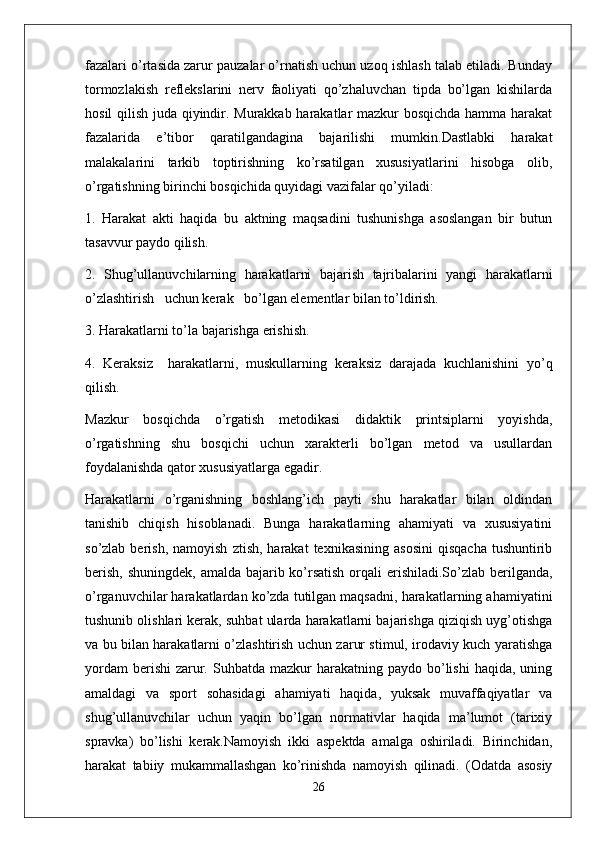 fazalari o’rtasida zarur pauzalar o’rnatish uchun uzoq ishlash talab etiladi. Bunday
tormozlakish   reflekslarini   nerv   faoliyati   qo’zhaluvchan   tipda   bo’lgan   kishilarda
hosil qilish juda qiyindir. Murakkab harakatlar mazkur bosqichda hamma harakat
fazalarida   e’tibor   qaratilgandagina   bajarilishi   mumkin.Dastlabki   harakat
malakalarini   tarkib   toptirishning   ko’rsatilgan   xususiyatlarini   hisobga   olib,
o’rgatishning birinchi bosqichida quyidagi vazifalar qo’yiladi:
1.   Harakat   akti   haqida   bu   aktning   maqsadini   tushunishga   asoslangan   bir   butun
tasavvur paydo qilish.
2.   Shug’ullanuvchilarning   harakatlarni   bajarish   tajribalarini   yangi   harakatlarni
o’zlashtirish   uchun kerak   bo’lgan elementlar bilan to’ldirish.
3. Harakatlarni to’la bajarishga erishish.
4.   Keraksiz     harakatlarni,   muskullarning   keraksiz   darajada   kuchlanishini   yo’q
qilish.
Mazkur   bosqichda   o’rgatish   metodikasi   didaktik   printsiplarni   yoyishda,
o’rgatishning   shu   bosqichi   uchun   xarakterli   bo’lgan   metod   va   usullardan
foydalanishda qator xususiyatlarga egadir.
Harakatlarni   o’rganishning   boshlang’ich   payti   shu   harakatlar   bilan   oldindan
tanishib   chiqish   hisoblanadi.   Bunga   harakatlarning   ahamiyati   va   xususiyatini
so’zlab  berish,  namoyish   ztish,  harakat  texnikasining   asosini   qisqacha   tushuntirib
berish, shuningdek,  amalda bajarib ko’rsatish orqali erishiladi.So’zlab berilganda,
o’rganuvchilar harakatlardan ko’zda tutilgan maqsadni, harakatlarning ahamiyatini
tushunib olishlari kerak, suhbat ularda harakatlarni bajarishga qiziqish uyg’otishga
va bu bilan harakatlarni o’zlashtirish uchun zarur stimul, irodaviy kuch yaratishga
yordam   berishi   zarur.  Suhbatda  mazkur  harakatning  paydo  bo’lishi   haqida,  uning
amaldagi   va   sport   sohasidagi   ahamiyati   haqida,   yuksak   muvaffaqiyatlar   va
shug’ullanuvchilar   uchun   yaqin   bo’lgan   normativlar   haqida   ma’lumot   (tarixiy
spravka)   bo’lishi   kerak.Namoyish   ikki   aspektda   amalga   oshiriladi.   Birinchidan,
harakat   tabiiy   mukammallashgan   ko’rinishda   namoyish   qilinadi.   (Odatda   asosiy
26 