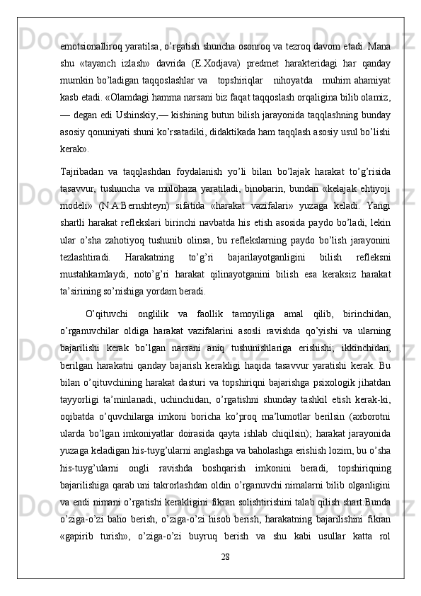 emotsionalliroq yaratilsa, o’rgatish shuncha osonroq va tezroq davom etadi. Mana
shu   «tayanch   izlash»   davrida   (E.Xodjava)   predmet   harakteridagi   har   qanday
mumkin bo’ladigan taqqoslashlar  va     topshiriqlar     nihoyatda     muhim ahamiyat
kasb etadi. «Olamdagi hamma narsani biz faqat taqqoslash orqaligina bilib olamiz,
— degan edi Ushinskiy,— kishining butun bilish jarayonida taqqlashning bunday
asosiy qonuniyati shuni ko’rsatadiki, didaktikada ham taqqlash asosiy usul bo’lishi
kerak».
Tajribadan   va   taqqlashdan   foydalanish   yo’li   bilan   bo’lajak   harakat   to’g’risida
tasavvur,   tushuncha   va   mulohaza   yaratiladi,   binobarin,   bundan   «kelajak   ehtiyoji
modeli»   (N.A.Bernshteyn)   sifatida   «harakat   vazifalari»   yuzaga   keladi.   Yangi
shartli   harakat   reflekslari   birinchi   navbatda   his   etish   asosida   paydo   bo’ladi,   lekin
ular   o’sha   zahotiyoq   tushunib   olinsa,   bu   reflekslarning   paydo   bo’lish   jarayonini
tezlashtiradi.   Harakatning   to’g’ri   bajarilayotganligini   bilish   refleksni
mustahkamlaydi,   noto’g’ri   harakat   qilinayotganini   bilish   esa   keraksiz   harakat
ta’sirining so’nishiga yordam beradi.
O’qituvchi   onglilik   va   faollik   tamoyiliga   amal   qilib,   birinchidan,
o’rganuvchilar   oldiga   harakat   vazifalarini   asosli   ravishda   qo’yishi   va   ularning
bajarilishi   kerak   bo’lgan   narsani   aniq   tushunishlariga   erishishi;   ikkinchidan,
berilgan   harakatni   qanday   bajarish   kerakligi   haqida   tasavvur   yaratishi   kerak.   Bu
bilan   o’qituvchining   harakat   dasturi   va   topshiriqni   bajarishga   psixologik   jihatdan
tayyorligi   ta’minlanadi,   uchinchidan,   o’rgatishni   shunday   tashkil   etish   kerak-ki,
oqibatda   o’quvchilarga   imkoni   boricha   ko’proq   ma’lumotlar   berilsin   (axborotni
ularda   bo’lgan   imkoniyatlar   doirasida   qayta   ishlab   chiqilsin);   harakat   jarayonida
yuzaga keladigan his-tuyg’ularni anglashga va baholashga erishish lozim, bu o’sha
his-tuyg’ularni   ongli   ravishda   boshqarish   imkonini   beradi,   topshiriqning
bajarilishiga qarab uni takrorlashdan oldin o’rganuvchi nimalarni bilib olganligini
va endi nimani o’rgatishi kerakligini fikran solishtirishini talab qilish shart.Bunda
o’ziga-o’zi   baho   berish,   o’ziga-o’zi   hisob   berish,   harakatning   bajarilishini   fikran
«gapirib   turish»,   o’ziga-o’zi   buyruq   berish   va   shu   kabi   usullar   katta   rol
28 