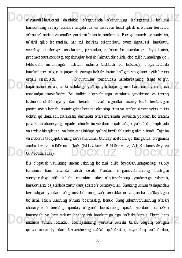o’ynaydi.Harakatni   dastlabki   o’rganishda   o’qitishning   ko’rgazmali   bo’lishi
harakatning   asosiy   fazalari   haqida   his   va   tasavvur   hosil   qilish   imkonini   beruvchi
xilma-xil metod va usullar yordami bilan ta’minlanadi. Bunga obrazli tushuntirish,
ta’sirli   qilib   ko’rsatish,   har   xil   ko’rish   orientirlari,   ovoz   signallari,   harakatni
sezishga   asoslangan   usullardan,   jumladan,   qo’shimcha   kuchlardan   foydalanish,
predmet xarakteridagi topshiriqlar berish (nimanidir olish, cho’zilib nimadirga qo’l
tekkizish,   nimaningdir   ustidan   oshirib   tashlash   va   hokazo),   o’rganuvchida
harakatlarni to’g’ri bajarganda yuzaga kelishi lozim bo’lgan sezgilarni aytib berish
orqali   erishiladi.             O’quvchilar   tomonidan   harakatlarning   faqat   to’g’ri
bajarilishini   emas,   balki   xatolarga   yo’l   qo’yib   bajarilganini   ham   namoyish   qilish
maqsadga   muvofiqdir.   Bu   tadbir   o’quvchilarga   xatolarni   yaxshiroq   va   tezroq
tushunib   olishlariga   yordam   beradi.   Tovush   signallari   asosiy   kuch   beriladigan
paytni aytib berish, shuningdek harakat aktining ritm va sur’atini namoyish qilish
uchun   qo’llaniladi,   harakatni   dastlabki   o’zlashtirishda   bevosita   yordam   ko’rsatish
juda katta ahamiyatga egadir, chunki bu yordam orqali to’g’ri yo’nalish, amplituda
va tezlik his qilinadi va harakat aktidagi qo’pol buzilishlarning oldi olinadi. Tajriba
va maxsus tadqiqotlarning ko’rsatishicha, bunday metodni qo’llanganda, o’rganish
ancha   tez   va   sifatliroq   o’tadi   (M.L.Ukran,   B.N.Smirnov,   A.P.Koltanovskiy   va
G.V.Rtsxiladze).
Bu   o’rgatish   usulining   undan   ishning   ko’zini   bilib   foydalanilmagandagi   salbiy
tomonini   ham   nazarda   tutish   kerak.   Yordam   o’rganuvchilarning   faolligini
susaytirishga   olib   k-lishi   mumkin:   ular   o’qituvchining   yordamiga   ishonib,
harakatlarni bajarishda zarur darajada zo’r bermaydilar. Shuning uchun tashqaridan
beriladigan   yordam   o’rganuvchilarning   zo’r   berishlarini   vaqtincha   qo’llaydigan
bo’lishi,   lekin   ularning   o’rnini   bosmasligi   kerak.   Shug’ullanuvchilarning   o’zlari
shaxsiy   zo’r   berishga   qanday   o’rganib   borishlariga   qarab,   yordam   asta-sekin
kamayishi   va   harakatlarni   boshqarish   harakteriga   ega   bo’lishi   kerak.   Shuni   ham
nazarda   tutish   lozimki,   boshqalarning   yordam   berishi   bilan   bog’liq   bo’lgan
qo’zhalishlar   (yordam   beruvchining   ushlab   qolishidan,   suyanchiq   bo’lishidan,
29 