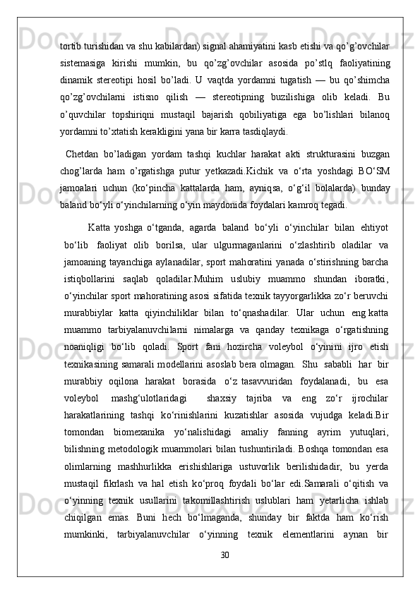 tortib turishidan va shu kabilardan) signal ahamiyatini kasb etishi va qo’g’ovchilar
sistemasiga   kirishi   mumkin,   bu   qo’zg’ovchilar   asosida   po’stlq   faoliyatining
dinamik   stereotipi   hosil   bo’ladi.   U   vaqtda   yordamni   tugatish   —   bu   qo’shimcha
qo’zg’ovchilarni   istisno   qilish   —   stereotipning   buzilishiga   olib   keladi.   Bu
o’quvchilar   topshiriqni   mustaqil   bajarish   qobiliyatiga   ega   bo’lishlari   bilanoq
yordamni to’xtatish kerakligini yana bir karra tasdiqlaydi.
  Chetdan   bo’ladigan   yordam   tashqi   kuchlar   harakat   akti   strukturasini   buzgan
chog’larda   ham   o’rgatishga   putur   yetkazadi. K i c h i k   v a   o ‘ r t a   yo s hd a g i   B O ‘S M
j a m o a l a r i   u c h u n   ( k o ‘ p i n c h a   k a tt a l a r d a   h a m,   a y niq s a ,   o‘g ‘ i l   b o l a l a r d a )   b u n d a y
b a l a n d   b o ‘ y l i  o ‘ y in c h i l a r n in g   o ‘ y i n   ma y d o ni d a   foy d a l a r i  k a m ro q  t e g a d i .
  K a tt a   y o s h g a   o ‘ t g a n d a ,   a g a rd a   b a l a n d   b o ‘ y l i   o ‘ y in c h i l a r   b i l a n   e h ti y o t
b o ‘ l i b   f a o l i y a t   o l i b   b or i l sa,   u l a r   u l g u r ma g a n l a r i n i   o ‘ z l a s hti r i b   o l a di l a r   v a
j a m o a n i n g   t a y a n c hi g a   a y l a n a d i l a r ,   s p or t   m a h or a t i n i   y a n a d a   o ‘ s t i r i s h n in g   b a r c h a
i s t i q b o ll a r in i   s a q l a b   q o l a di l a r . M uh i m   u s l u bi y   m u a m m o   s h u n d a n   i b or a t ki ,
o ‘ y in c h i l a r   s p or t ma h or a t i n i n g   a s o si   s i f a t i d a   t e x n i k   t a y yorg a r l ik k a   z o ‘ r   b e r u v c h i
m u r a b b i y l a r    k a t t a   qi y in c h i l ik l a r   bi l a n     t o ‘ qn a s h a d i l a r .     U l a r    u c hu n     e n g   k a tt a
m u a m m o   t a r bi y a l a n u v c hi l a rn i   n i ma l a rg a   v a   q a n d a y   t e x ni k a g a   o ‘ rg a ti s h n i n g
n o a n i q l i g i   b o ‘ l i b   q o l a di .   S p or t   f a n i   h o z i r c h a   vo l e y bo l   o ‘ y ini n i   ij r o   e ti s h
t e x ni k a s i n in g   s a mara l i m o d e ll a r in i   a s o s l a b   b e r a   o l ma g a n .   S h u   s a b a b l i     h a r   bi r
m u r a b b i y   o qi l o n a   h a r a k a t     b or a s i d a     o ‘ z   t a sa vv u r i d a n     fo y d a l a n a d i ,     b u     e sa
vo l e y bo l   mas h g ‘ u l o t l a r id a g i     s h a x s i y   t a j r i b a   v a   e n g   z o ‘ r   ij ro c h i l a r
h a r a k a t l a r i n i n g   t a s h q i   k o ‘ r i ni s h l a r i n i   ku za ti s h l a r   a s o s i d a   vu j ud g a   k e l a d i . B i r
t o m o n d a n   b i o m e x a n i k a   yo ‘ n a l i s h i d a g i   a ma l i y   f a nn i n g   a y r i m   y utuq l a r i ,
bi l i s h n i n g   m e t o d o l og i k   m u a m m o l a r i   bi l a n   t u s h u n t i r i l a d i .   B o s h q a   t o m o n d a n   e sa
o l i m l a r n i n g   m a s h h u r li k k a   e r i s h i s h l a r i g a   u s tu vor l i k   b e r i l i s h i d a d i r ,   b u   y e r d a
m u s t a qi l   f i kr l a sh   v a   h a l   e ti sh   k o ‘ p ro q   fo y d a l i   b o ‘ l a r   e di . S a mara l i   o ‘ q i ti s h   v a
o ‘ y inn i n g   t e x ni k   u s u ll a r i n i   t a k o m i ll a s h ti r i sh   u s l u b l a r i   h a m   y e t a r l i c h a   i s h l a b
c h i qi l g a n   e mas.   B u n i   h e c h   b o ‘ l ma g a n d a ,   s h un d a y   bi r   f a k t d a   h a m   k o ‘ r i s h
m u m k i n k i ,   t a r bi y a l a n u v c hi l a r   o ‘ y inn i n g   t e x ni k   e l e m e nt l a r i n i   a y n a n   b i r
30 