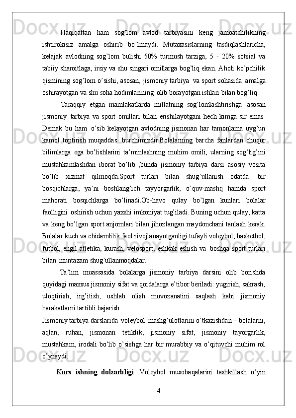 Haqiqattan   ham   sog’lom   avlod   tarbiyasini   keng   jamoatchilikning
ishtirokisiz   amalga   oshirib   bo’lmaydi.   Mutaxasislarning   tasdiqlashlaricha,
kelajak   avlodning   sog’lom   bulishi   50%   turmush   tarziga,   5   -   20%   sotsial   va
tabiiy sharoitlaga, irsiy va shu singari omillarga bog’liq ekan. Aholi ko’pchilik
qismining sog’lom o’sishi,  asosan,  jismoniy tarbiya   va sport sohasida   amalga
oshirayotgan va shu soha hodimlarining   olib borayotgan ishlari bilan bog’liq.
Taraqqiy   etgan   mamlakatlarda   millatning   sog’lomlashtirishga   asosan
jismoniy   tarbiya   va   sport   omillari   bilan   erishilayotgani   hech   kimga   sir   emas.
Demak   bu   ham   o’sib   kelayotgan   avlodning   jismonan   har   tamonlama   uyg’un
kamol   toptirish   muqaddas   burchimizdir.Bolalarning   barcha   fanlardan   chuqur
bilimlarga   ega   bo’lishlarini   ta’minlashning   muhim   omili,   ularning   sog’lig’ini
mustahkamlashdan   iborat   bo’lib   ,bunda   jismoniy   tarbiya   darsi   asosiy   vosita
bo’lib   xizmat   qilmoqda.Sport   turlari   bilan   shug’ullanish   odatda   bir
bosqichlarga,   ya’ni   boshlang’ich   tayyorgarlik,   o’quv-mashq   hamda   sport
mahorati   bosqichlarga   bo’linadi.Ob-havo   qulay   bo’lgan   kunlari   bolalar
faolligini   oshirish uchun yaxshi imkoniyat tug’iladi. Buning uchun qulay, katta
va keng bo’lgan sport anjomlari bilan jihozlangan maydonchani tanlash kerak.
Bolalar kuch va chidamlilik faol rivojlanayotganligi tufayli voleybol, basketbol,
futbol,   engil   atletika,   kurash,   velosport,   eshkak   eshish   va   boshqa   sport   turlari
bilan   muntazam  shug’ullanmoqdalar.
Ta’lim   muassasida   bolalarga   jismoniy   tarbiya   darsini   olib   borishda
quyidagi maxsus jismoniy sifat va qoidalarga e’tibor beriladi: yugirish, sakrash,
uloqtirish,   irg’itish,   ushlab   olish   muvozanatini   saqlash   kabi   jismoniy
harakatlarni tartibli  bajarish:
Jismoniy tarbiya darslarida   voleybol   mashg’ulotlarini o’tkazishdan – bolalarni,
aqlan,   ruhan,   jismonan   tetiklik,   jismoniy   sifat,   jismoniy   tayorgarlik,
mustahkam,   irodali   bo’lib   o’sishga   har   bir   murabbiy   va   o’qituvchi   muhim   rol
o’ynaydi.
Kurs   ishning   dolzarbligi .   Voleybol   musobaqalarini   tashkillash   o‘yin
4 