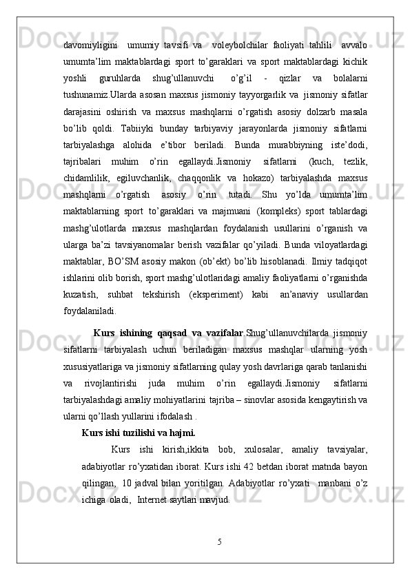 davomiyligini     umumiy   tavsifi   va     voleybolchilar   faoliyati   tahlili     avvalo
umumta’lim   maktablardagi   sport   to’garaklari   va   sport   maktablardagi   kichik
yoshli   guruhlarda   shug’ullanuvchi  o’g’il   -   qizlar   va   bolalarni
tushunamiz.Ularda   asosan   maxsus   jismoniy   tayyorgarlik   va   jismoniy  sifatlar
darajasini   oshirish   va   maxsus   mashqlarni   o’rgatish   asosiy   dolzarb   masala
bo’lib   qoldi.   Tabiiyki   bunday   tarbiyaviy   jarayonlarda   jismoniy   sifatlarni
tarbiyalashga   alohida   e’tibor   beriladi.   Bunda   murabbiyning   iste’dodi,
tajribalari   muhim   o’rin   egallaydi.Jismoniy   sifatlarni   (kuch,   tezlik,
chidamlilik,   egiluvchanlik,   chaqqonlik   va   hokazo)   tarbiyalashda   maxsus
mashqlarni   o’rgatish   asosiy   o’rin   tutadi.   Shu   yo’lda   umumta’lim
maktablarning   sport   to’garaklari   va   majmuani   (kompleks)   sport   tablardagi
mashg’ulotlarda   maxsus   mashqlardan   foydalanish   usullarini   o’rganish   va
ularga   ba’zi   tavsiyanomalar   berish   vazifalar   qo’yiladi.   Bunda   viloyatlardagi
maktablar,   BO’SM   asosiy   makon   (ob’ekt)   bo’lib   hisoblanadi.   Ilmiy   tadqiqot
ishlarini olib borish, sport mashg’ulotlaridagi amaliy faoliyatlarni o’rganishda
kuzatish,   suhbat   tekshirish   (eksperiment)   kabi   an’anaviy   usullardan
foydalaniladi. 
            Kurs   ishining   qaqsad   va   vazifalar .Shug’ullanuvchilarda   jismoniy
sifatlarni   tarbiyalash   uchun   beriladigan   maxsus   mashqlar   ularning   yosh
xususiyatlariga   va jismoniy   sifatlarning   qulay   yosh davrlariga qarab tanlanishi
va   rivojlantirishi   juda   muhim   o’rin   egallaydi.Jismoniy   sifatlarni
tarbiyalashdagi   amaliy   mohiyatlarini   tajriba –   sinovlar asosida kengaytirish va
ularni qo’llash yullarini ifodalash . 
Kurs ishi   tuzilishi   va  hajmi.
Kurs   ishi   kirish,ikkita   bob,   xulosalar,   amaliy   tavsiyalar,
adabiyotlar ro’yxatidan iborat. Kurs ishi  42 betdan iborat  matnda bayon
qilingan,   10 jadval bilan   yoritilgan.   Adabiyotlar   ro’yxati     manbani   o’z
ichiga   oladi,     Internet  saytlari mavjud.
5 