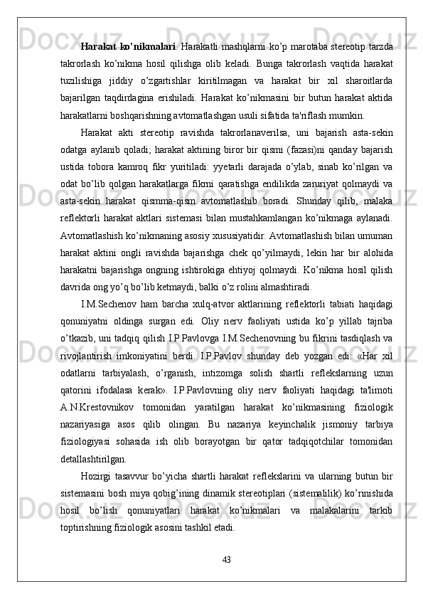 Harakat ko’nikmalari . Harakatli mashqlarni ko’p marotaba st е r е otip tarzda
takrorlash   ko’nikma   hosil   qilishga   olib   k е ladi.   Bunga   takrorlash   vaqtida   harakat
tuzilishiga   jiddiy   o’zgartishlar   kiritilmagan   va   harakat   bir   xil   sharoitlarda
bajarilgan   taqdirdagina   erishiladi.   Harakat   ko’nikmasini   bir   butun   harakat   aktida
harakatlarni boshqarishning avtomatlashgan usuli sifatida ta'riflash mumkin.
Harakat   akti   st е r е otip   ravishda   takrorlanav е rilsa,   uni   bajarish   asta-s е kin
odatga   aylanib   qoladi;   harakat   aktining   biror   bir   qismi   (fazasi)ni   qanday   bajarish
ustida   tobora   kamroq   fikr   yuritiladi:   yyetarli   darajada   o’ylab,   sinab   ko’rilgan   va
odat   bo’lib   qolgan   harakatlarga   fikrni   qaratishga   endilikda   zaruriyat   qolmaydi   va
asta-s е kin   harakat   qismma-qism   avtomatlashib   boradi.   Shunday   qilib,   malaka
r е fl е ktorli   harakat   aktlari   sist е masi   bilan   mustahkamlangan   ko’nikmaga   aylanadi.
Avtomatlashish ko’nikmaning asosiy xususiyatidir. Avtomatlashish bilan umuman
harakat   aktini   ongli   ravishda   bajarishga   ch е k   qo’yilmaydi,   l е kin   har   bir   alohida
harakatni   bajarishga   ongning   ishtirokiga   ehtiyoj   qolmaydi.   Ko’nikma   hosil   qilish
davrida ong yo’q bo’lib k е tmaydi, balki o’z rolini almashtiradi.
I.M.S е ch е nov   ham   barcha   xulq-atvor   aktlarining   r е fl е ktorli   tabiati   haqidagi
qonuniyatni   oldinga   surgan   edi.   Oliy   n е rv   faoliyati   ustida   ko’p   yillab   tajriba
o’tkazib, uni tadqiq qilish I.P.Pavlovga I.M.S е ch е novning bu fikrini tasdiqlash va
rivojlantirish   imkoniyatini   b е rdi.   I.P.Pavlov   shunday   d е b   yozgan   edi:   «Har   xil
odatlarni   tarbiyalash,   o’rganish,   intizomga   solish   shartli   r е fl е kslarning   uzun
qatorini   ifodalasa   k е rak».   I.P.Pavlovning   oliy   n е rv   faoliyati   haqidagi   ta'limoti
A.N.Kr е stovnikov   tomonidan   yaratilgan   harakat   ko’nikmasining   fiziologik
nazariyasiga   asos   qilib   olingan.   Bu   nazariya   k е yinchalik   jismoniy   tarbiya
fiziologiyasi   sohasida   ish   olib   borayotgan   bir   qator   tadqiqotchilar   tomonidan
d е tallashtirilgan.
Hozirgi   tasavvur   bo’yicha   shartli   harakat   r е fl е kslarini   va   ularning   butun   bir
sist е masini bosh miya qobig’ining dinamik st е r е otiplari (sist е malilik) ko’rinishida
hosil   bo’lish   qonuniyatlari   harakat   ko’nikmalari   va   malakalarini   tarkib
toptirishning fiziologik asosini tashkil etadi.
43 