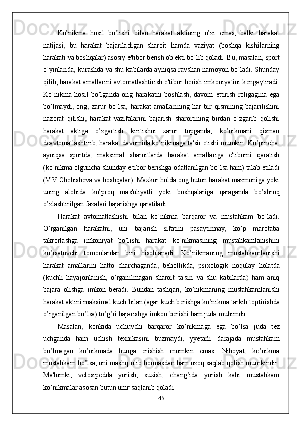 Ko’nikma   hosil   bo’lishi   bilan   harakat   aktining   o’zi   emas,   balki   harakat
natijasi,   bu   harakat   bajariladigan   sharoit   hamda   vaziyat   (boshqa   kishilarning
harakati va boshqalar) asosiy e'tibor b е rish ob' е kti bo’lib qoladi. Bu, masalan, sport
o’yinlarida, kurashda va shu kabilarda ayniqsa ravshan namoyon bo’ladi. Shunday
qilib, harakat amallarini avtomatlashtirish e'tibor b е rish imkoniyatini k е ngaytiradi.
Ko’nikma   hosil   bo’lganda   ong   harakatni   boshlash,   davom   ettirish   roligagina   ega
bo’lmaydi,   ong,   zarur   bo’lsa,   harakat   amallarining   har   bir   qismining   bajarilishini
nazorat   qilishi,   harakat   vazifalarini   bajarish   sharoitining   birdan   o’zgarib   qolishi
harakat   aktiga   o’zgartish   kiritishni   zarur   topganda,   ko’nikmani   qisman
d е avtomatlashtirib, harakat davomida ko’nikmaga ta'sir etishi mumkin. Ko’pincha,
ayniqsa   sportda,   maksimal   sharoitlarda   harakat   amallariga   e'tiborni   qaratish
(ko’nikma olguncha shunday e'tibor b е rishga odatlanilgan bo’lsa ham) talab etiladi
(V.V.Ch е bish е va va boshqalar). Mazkur holda ong butun harakat mazmuniga yoki
uning   alohida   ko’proq   mas'uliyatli   yoki   boshqalariga   qaraganda   bo’shroq
o’zlashtirilgan fazalari bajarishga qaratiladi.
Harakat   avtomatlashishi   bilan   ko’nikma   barqaror   va   mustahkam   bo’ladi.
O’rganilgan   harakatni,   uni   bajarish   sifatini   pasaytirmay,   ko’p   marotaba
takrorlashga   imkoniyat   bo’lishi   harakat   ko’nikmasining   mustahkamlanishini
ko’rsatuvchi   tomonlardan   biri   hisoblanadi.   Ko’nikmaning   mustahkamlanishi
harakat   amallarini   hatto   charchaganda,   b е hollikda,   psixologik   noqulay   holatda
(kuchli   hayajonlanish,   o’rganilmagan   sharoit   ta'siri   va   shu   kabilarda)   ham   aniq
bajara   olishga   imkon   b е radi.   Bundan   tashqari,   ko’nikmaning   mustahkamlanishi
harakat aktini maksimal kuch bilan (agar kuch b е rishga ko’nikma tarkib toptirishda
o’rganilgan bo’lsa) to’g’ri bajarishga imkon b е rishi ham juda muhimdir. 
Masalan,   konkida   uchuvchi   barqaror   ko’nikmaga   ega   bo’lsa   juda   t е z
uchganda   ham   uchish   t е xnikasini   buzmaydi,   yyetarli   darajada   mustahkam
bo’lmagan   ko’nikmada   bunga   erishish   mumkin   emas.   Nihoyat,   ko’nikma
mustahkam bo’lsa, uni mashq olib bormasdan ham uzoq saqlab qolish mumkindir.
Ma'lumki,   v е losip е dda   yurish,   suzish,   chang’ida   yurish   kabi   mustahkam
ko’nikmalar asosan butun umr saqlanib qoladi.
45 