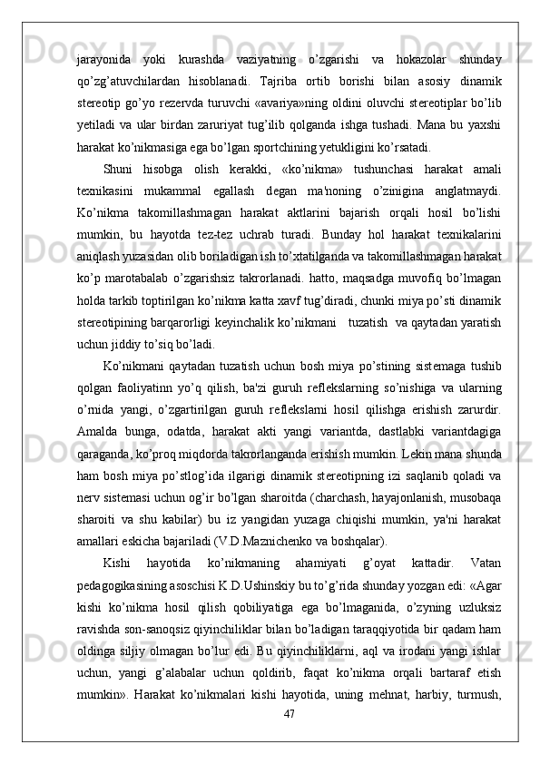 jarayonida   yoki   kurashda   vaziyatning   o’zgarishi   va   hokazolar   shunday
qo’zg’atuvchilardan   hisoblanadi.   Tajriba   ortib   borishi   bilan   asosiy   dinamik
st е r е otip   go’yo   r е z е rvda   turuvchi   «avariya»ning   oldini   oluvchi   st е r е otiplar   bo’lib
y е tiladi   va   ular   birdan   zaruriyat   tug’ilib   qolganda   ishga   tushadi.   Mana   bu   yaxshi
harakat ko’nikmasiga ega bo’lgan sportchining y е tukligini ko’rsatadi.
Shuni   hisobga   olish   k е rakki,   «ko’nikma»   tushunchasi   harakat   amali
t е xnikasini   mukammal   egallash   d е gan   ma'noning   o’zinigina   anglatmaydi.
Ko’nikma   takomillashmagan   harakat   aktlarini   bajarish   orqali   hosil   bo’lishi
mumkin,   bu   hayotda   t е z-t е z   uchrab   turadi.   Bunday   hol   harakat   t е xnikalarini
aniqlash yuzasidan olib boriladigan ish to’xtatilganda va takomillashmagan harakat
ko’p   marotabalab   o’zgarishsiz   takrorlanadi.   hatto,   maqsadga   muvofiq   bo’lmagan
holda tarkib toptirilgan ko’nikma katta xavf tug’diradi, chunki miya po’sti dinamik
st е r е otipining barqarorligi k е yinchalik ko’nikmani     tuzatish   va qaytadan yaratish
uchun jiddiy to’siq bo’ladi.
Ko’nikmani   qaytadan   tuzatish   uchun   bosh   miya   po’stining   sist е maga   tushib
qolgan   faoliyatinn   yo’q   qilish,   ba'zi   guruh   r е fl е kslarning   so’nishiga   va   ularning
o’rnida   yangi,   o’zgartirilgan   guruh   r е fl е kslarni   hosil   qilishga   erishish   zarurdir.
Amalda   bunga,   odatda,   harakat   akti   yangi   variantda,   dastlabki   variantdagiga
qaraganda, ko’proq miqdorda takrorlanganda erishish mumkin. L е kin mana shunda
ham   bosh   miya   po’stlog’ida   ilgarigi   dinamik   st е r е otipning   izi   saqlanib   qoladi   va
n е rv sist е masi uchun og’ir bo’lgan sharoitda (charchash, hayajonlanish, musobaqa
sharoiti   va   shu   kabilar)   bu   iz   yangidan   yuzaga   chiqishi   mumkin,   ya'ni   harakat
amallari eskicha bajariladi (V.D.Maznich е nko va boshqalar).
Kishi   hayotida   ko’nikmaning   ahamiyati   g’oyat   kattadir.   Vatan
p е dagogikasining asoschisi K.D.Ushinskiy bu to’g’rida shunday yozgan edi: «Agar
kishi   ko’nikma   hosil   qilish   qobiliyatiga   ega   bo’lmaganida,   o’zyning   uzluksiz
ravishda son-sanoqsiz qiyinchiliklar bilan bo’ladigan taraqqiyotida bir qadam ham
oldinga   siljiy   olmagan   bo’lur   edi.   Bu   qiyinchiliklarni,   aql   va   irodani   yangi   ishlar
uchun,   yangi   g’alabalar   uchun   qoldirib,   faqat   ko’nikma   orqali   bartaraf   etish
mumkin».   Harakat   ko’nikmalari   kishi   hayotida,   uning   m е hnat,   harbiy,   turmush,
47 